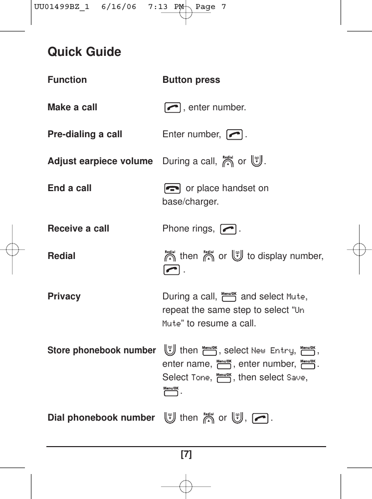 [7]Quick GuideFunctionMake a callPre-dialing a call Adjust earpiece volumeEnd a call Receive a call RedialPrivacyStore phonebook numberDial phonebook number Button press, enter number. Enter number,  . During a call,  or  . or place handset onbase/charger.Phone rings,  . then or to display number,.During a call,  and select Mute,repeat the same step to select “UnMute” to resume a call.then , select New Entry, ,enter name,  , enter number,  . SelectTone,  , then select Save,.then or ,  . UU01499BZ_1  6/16/06  7:13 PM  Page 7