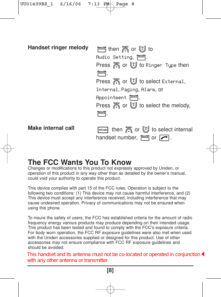 [8]The FCC Wants You To KnowChanges or modifications to this product not expressly approved by Uniden, oroperation of this product in any way other than as detailed by the owner’s manual,could void your authority to operate this product.This device complies with part 15 of the FCC rules. Operation is subject to thefollowing two conditions: (1) This device may not cause harmful interference, and (2)This device must accept any interference received, including interference that maycause undesired operation. Privacy of communications may not be ensured whenusing this phone.To insure the safety of users, the FCC has established criteria for the amount of radiofrequency energy various products may produce depending on their intended usage.This product has been tested and found to comply with the FCC’s exposure criteria.For body worn operation, the FCC RF exposure guidelines were also met when usedwith the Uniden accessories supplied or designed for this product. Use of otheraccessories may not ensure compliance with FCC RF exposure guidelines andshould be avoided.Handset ringer melody Make internal callthen or toAudio Setting, .Press or to Ringer Typethen.Press or to select External,Internal,Paging,Alarm, orAppointment.Press  or  to select the melody,.then or to select internalhandset number,  or  .UU01499BZ_1  6/16/06  7:13 PM  Page 8This handset and its antenna must not be co-located or operated in conjunction with any other antenna or transmitter.   