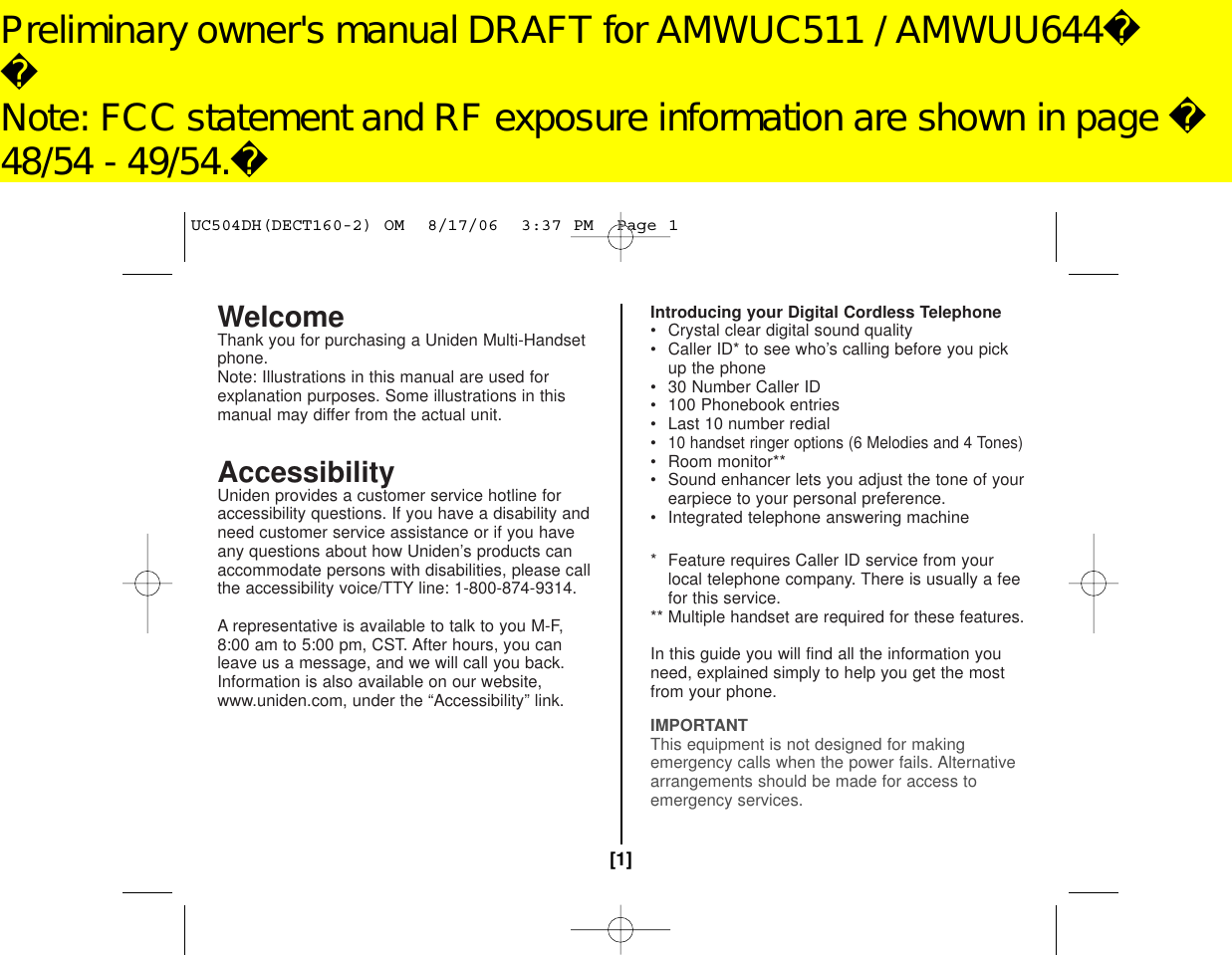 WelcomeThank you for purchasing a Uniden Multi-Handsetphone.Note: Illustrations in this manual are used forexplanation purposes. Some illustrations in thismanual may differ from the actual unit.AccessibilityUniden provides a customer service hotline foraccessibility questions. If you have a disability andneed customer service assistance or if you haveany questions about how Uniden’s products canaccommodate persons with disabilities, please callthe accessibility voice/TTY line: 1-800-874-9314. A representative is available to talk to you M-F,8:00 am to 5:00 pm, CST. After hours, you canleave us a message, and we will call you back.Information is also available on our website, www.uniden.com, under the “Accessibility” link.Introducing your Digital Cordless Telephone• Crystal clear digital sound quality• Caller ID* to see who’s calling before you pick up the phone• 30 Number Caller ID• 100 Phonebook entries• Last 10 number redial•10 handset ringer options (6 Melodies and 4 Tones)• Room monitor**• Sound enhancer lets you adjust the tone of yourearpiece to your personal preference.• Integrated telephone answering machine(DECT180/DECT180-2 only)* Feature requires Caller ID service from yourlocal telephone company. There is usually a feefor this service.** Multiple handset are required for these features.In this guide you will find all the information youneed, explained simply to help you get the mostfrom your phone.IMPORTANTThis equipment is not designed for makingemergency calls when the power fails. Alternativearrangements should be made for access toemergency services.[1]UC504DH(DECT160-2) OM  8/17/06  3:37 PM  Page 1Preliminary owner&apos;s manual DRAFT for AMWUC511 / AMWUU644Note: FCC statement and RF exposure information are shown in page 48/54 - 49/54.