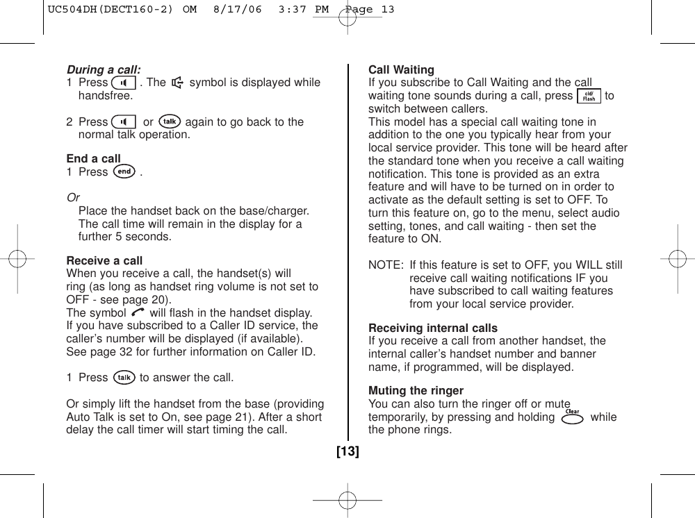 During a call:1  Press . The symbol is displayed whilehandsfree.2  Press or again to go back to thenormal talk operation.End a call1 Press .OrPlace the handset back on the base/charger.The call time will remain in the display for a further 5 seconds.Receive a callWhen you receive a call, the handset(s) will ring (as long as handset ring volume is not set toOFF - see page 20). The symbol will flash in the handset display.If you have subscribed to a Caller ID service, thecaller’s number will be displayed (if available).See page 32 for further information on Caller ID.1  Press to answer the call.Or simply lift the handset from the base (providingAuto Talk is set to On, see page 21). After a shortdelay the call timer will start timing the call.Call WaitingIf you subscribe to Call Waiting and the callwaiting tone sounds during a call, press toswitch between callers.This model has a special call waiting tone inaddition to the one you typically hear from yourlocal service provider. This tone will be heard afterthe standard tone when you receive a call waitingnotification. This tone is provided as an extrafeature and will have to be turned on in order toactivate as the default setting is set to OFF. Toturn this feature on, go to the menu, select audiosetting, tones, and call waiting - then set thefeature to ON. NOTE: If this feature is set to OFF, you WILL stillreceive call waiting notifications IF youhave subscribed to call waiting featuresfrom your local service provider.Receiving internal callsIf you receive a call from another handset, theinternal caller’s handset number and bannername, if programmed, will be displayed.Muting the ringerYou can also turn the ringer off or mutetemporarily, by pressing and holding whilethe phone rings.[13]UC504DH(DECT160-2) OM  8/17/06  3:37 PM  Page 13