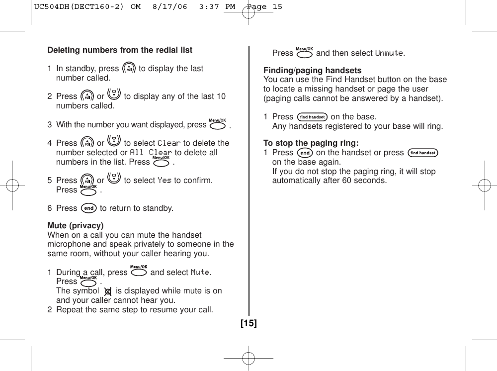 Deleting numbers from the redial list1  In standby, press to display the last number called.2  Press or to display any of the last 10 numbers called.3  With the number you want displayed, press .4 Press or to select Clearto delete the number selected or All Clearto delete all numbers in the list. Press .5 Press or to select Yesto confirm.Press .6  Press to return to standby.Mute (privacy)When on a call you can mute the handsetmicrophone and speak privately to someone in thesame room, without your caller hearing you.1  During a call, press and select Mute.Press .The symbol is displayed while mute is onand your caller cannot hear you.2  Repeat the same step to resume your call. Press and then select Unmute.Finding/paging handsetsYou can use the Find Handset button on the baseto locate a missing handset or page the user(paging calls cannot be answered by a handset).1  Press on the base.Any handsets registered to your base will ring.To stop the paging ring:1  Press on the handset or presson the base again.If you do not stop the paging ring, it will stop automatically after 60 seconds.[15]UC504DH(DECT160-2) OM  8/17/06  3:37 PM  Page 15