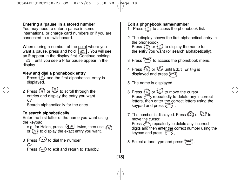 [18]Entering a ‘pause’ in a stored numberYou may need to enter a pause in someinternational or charge card numbers or if you areconnected to a switchboard.When storing a number, at the point where youwant a pause, press and hold  . You will seeanRappear in the display first. Continue holdinguntil you see a Pfor pause appear in thedisplay. View and dial a phonebook entry1 Press and the first alphabetical entry is displayed.2  Press or to scroll through the entries and display the entry you want.OrSearch alphabetically for the entry.To search alphabeticallyEnter the first letter of the name you want usingthe keypad.e.g. for Helen, press  twice, then use or to display the exact entry you want.3 Press to dial the number.OrPress to exit and return to standby.Edit a phonebook name/number1 Press to access the phonebook list.2  The display shows the first alphabetical entry in the phonebook.Press or to display the name for the entry you want (or search alphabetically).3  Press to access the phonebook menu.4 Press or until Edit Entryisdisplayed and press .5  The name is displayed. 6  Press or to move the cursor.Press repeatedly to delete any incorrect letters, then enter the correct letters using the keypad and press .7  The number is displayed. Press or to move the cursor.Press repeatedly to delete any incorrectdigits and then enter the correct number using thekeypad and press  .8  Select a tone type and press .UC504DH(DECT160-2) OM  8/17/06  3:38 PM  Page 18