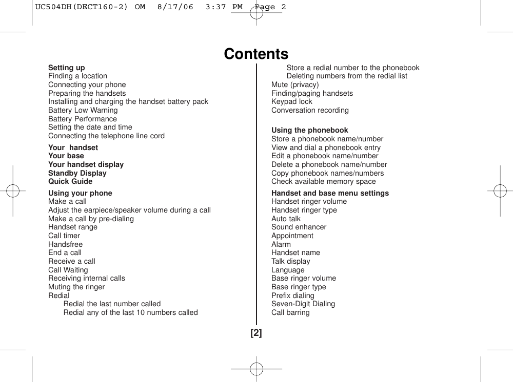 Setting up 4Finding a location 4Connecting your phone  4Preparing the handsets  5Installing and charging the handset battery pack 5Battery Low Warning 6Battery Performance 6Setting the date and time 6Connecting the telephone line cord 6Your  handset 7Your base 8Your handset display 9Standby Display 10Quick Guide 11Using your phone  12Make a call 12Adjust the earpiece/speaker volume during a call  12Make a call by pre-dialing 12Handset range 12Call timer 12Handsfree 12End a call 13Receive a call 13Call Waiting 13Receiving internal calls 13Muting the ringer 13Redial 14Redial the last number called 14Redial any of the last 10 numbers called 14Store a redial number to the phonebook 14Deleting numbers from the redial list 15Mute (privacy) 15Finding/paging handsets 15Keypad lock  16Conversation recording(DECT180/DECT180-2 only) 16Using the phonebook  17Store a phonebook name/number 17View and dial a phonebook entry 18Edit a phonebook name/number 18Delete a phonebook name/number  19Copy phonebook names/numbers 19Check available memory space 19Handset and base menu settings 20Handset ringer volume 20Handset ringer type 20Auto talk  21Sound enhancer 21Appointment 21Alarm 22Handset name 22Talk display 22Language 23Base ringer volume (DECT180/DECT180-2 only) 23Base ringer type (DECT180/DECT180-2 only) 24Prefix dialing 24Seven-Digit Dialing 25Call barring  25[2]ContentsUC504DH(DECT160-2) OM  8/17/06  3:37 PM  Page 2