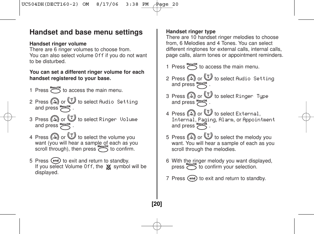 Handset and base menu settingsHandset ringer volumeThere are 6 ringer volumes to choose from.You can also select volume Offif you do not wantto be disturbed.You can set a different ringer volume for eachhandset registered to your base.1  Press to access the main menu.2 Press or to select Audio Settingand press .3 Press or to select Ringer Volumeand press .4  Press or to select the volume you want (you will hear a sample of each as you scroll through), then press to confirm.5  Press to exit and return to standby.If you select Volume Off, the symbol will bedisplayed.Handset ringer typeThere are 10 handset ringer melodies to choosefrom, 6 Melodies and 4 Tones. You can selectdifferent ringtones for external calls, internal calls,page calls, alarm tones or appointment reminders.1  Press to access the main menu.2 Press or to select Audio Settingand press .3 Press or to select Ringer Typeand press .4 Press or to select External,Internal,Paging,Alarm, or Appointmentand press .5  Press or to select the melody you want. You will hear a sample of each as you scroll through the melodies.6  With the ringer melody you want displayed, press to confirm your selection.7  Press to exit and return to standby.[20]UC504DH(DECT160-2) OM  8/17/06  3:38 PM  Page 20