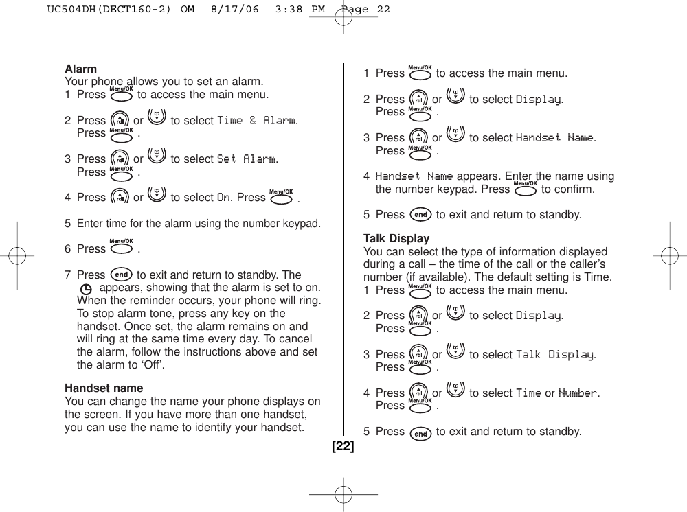 AlarmYour phone allows you to set an alarm.1  Press to access the main menu.2 Press or to select Time &amp; Alarm.Press .3 Press or to select Set Alarm.Press .4 Press or to select On. Press .5Enter time for the alarm using the number keypad.6 Press .7  Press to exit and return to standby. Theappears, showing that the alarm is set to on.When the reminder occurs, your phone will ring.To stop alarm tone, press any key on the handset. Once set, the alarm remains on and will ring at the same time every day. To cancel the alarm, follow the instructions above and set the alarm to ‘Off’.Handset nameYou can change the name your phone displays onthe screen. If you have more than one handset,you can use the name to identify your handset.1  Press to access the main menu.2 Press or to select Display.Press .3 Press or to select Handset Name.Press .4Handset Nameappears. Enter the name using the number keypad. Press to confirm.5  Press to exit and return to standby.Talk DisplayYou can select the type of information displayedduring a call −the time of the call or the caller’snumber (if available). The default setting is Time.1  Press to access the main menu.2 Press or to select Display.Press .3 Press or to select Talk Display.Press .4 Press or to select TimeorNumber.Press .5  Press to exit and return to standby. [22]UC504DH(DECT160-2) OM  8/17/06  3:38 PM  Page 22