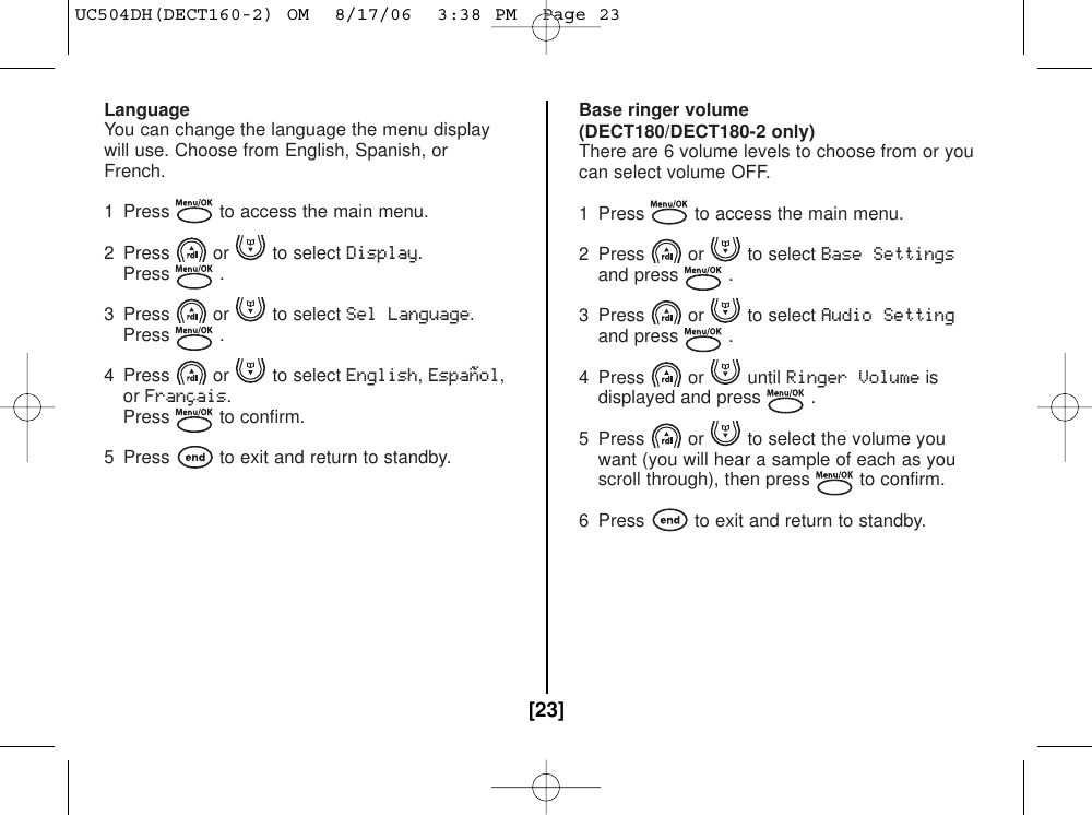 LanguageYou can change the language the menu displaywill use. Choose from English, Spanish, orFrench.1  Press to access the main menu.2 Press or to select Display.Press .3 Press or to select Sel Language.Press .4 Press or to select English,Español,orFrançais.Press to confirm.5  Press to exit and return to standby.Base ringer volume(DECT180/DECT180-2 only)There are 6 volume levels to choose from or youcan select volume OFF.1 Press to access the main menu.2 Press or to select Base Settingsand press .3 Press or to select Audio Settingand press .4 Press or until Ringer Volumeisdisplayed and press .5 Press or to select the volume youwant (you will hear a sample of each as youscroll through), then press to confirm.6 Press to exit and return to standby.[23]UC504DH(DECT160-2) OM  8/17/06  3:38 PM  Page 23