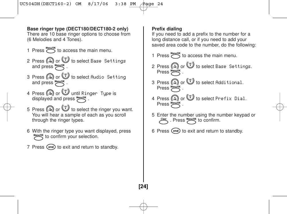 Base ringer type (DECT180/DECT180-2 only)There are 10 base ringer options to choose from(6 Melodies and 4 Tones).1 Press to access the main menu.2 Press or to select Base Settingsand press .3 Press or to select Audio Settingand press .4 Press or until Ringer Typeisdisplayed and press .5 Press or to select the ringer you want.You will hear a sample of each as you scrollthrough the ringer types.6 With the ringer type you want displayed, pressto confirm your selection.7 Press to exit and return to standby.Prefix dialingIf you need to add a prefix to the number for along distance call, or if you need to add yoursaved area code to the number, do the following:1  Press to access the main menu.2 Press or to select Base Settings.Press .3 Press or to select Additional.Press .4 Press or to select Prefix Dial.Press .5 Enter the number using the number keypad or. Press to confirm.6  Press to exit and return to standby.[24]UC504DH(DECT160-2) OM  8/17/06  3:38 PM  Page 24