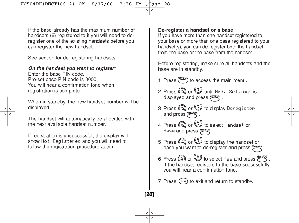 If the base already has the maximum number ofhandsets (6) registered to it you will need to de-register one of the existing handsets before youcan register the new handset.See section for de-registering handsets.On the handset you want to register:Enter the base PIN code.Pre-set base PIN code is 0000.You will hear a confirmation tone when registration is complete.When in standby, the new handset number will bedisplayed.The handset will automatically be allocated with the next available handset number.If registration is unsuccessful, the display willshowNot Registeredand you will need tofollow the registration procedure again.De-register a handset or a baseIf you have more than one handset registered toyour base or more than one base registered to yourhandset(s), you can de-register both the handsetfrom the base or the base from the handset.Before registering, make sure all handsets and thebase are in standby.1  Press to access the main menu.2 Press or until Add. Settingsisdisplayed and press .3 Press or to display Deregisterand press .4 Press or to select HandsetorBaseand press .5  Press or to display the handset or base you want to de-register and press .6Press or to select Yes and press .If the handset registers to the base successfully,you will hear a confirmation tone.7  Press to exit and return to standby.[28]UC504DH(DECT160-2) OM  8/17/06  3:38 PM  Page 28