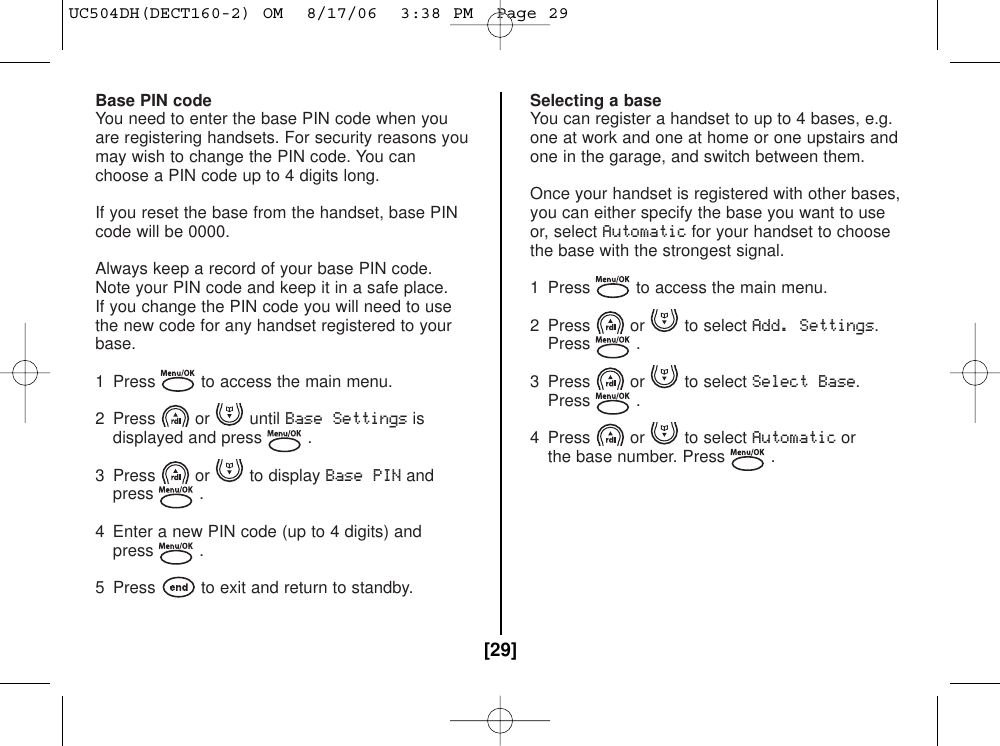 Base PIN codeYou need to enter the base PIN code when youare registering handsets. For security reasons youmay wish to change the PIN code. You canchoose a PIN code up to 4 digits long.If you reset the base from the handset, base PINcode will be 0000.Always keep a record of your base PIN code.Note your PIN code and keep it in a safe place.If you change the PIN code you will need to usethe new code for any handset registered to yourbase.1  Press to access the main menu.2 Press or until Base Settingsisdisplayed and press .3 Press or to display Base PINandpress .4 Enter a new PIN code (up to 4 digits) andpress .5  Press to exit and return to standby.Selecting a baseYou can register a handset to up to 4 bases, e.g.one at work and one at home or one upstairs andone in the garage, and switch between them.Once your handset is registered with other bases,you can either specify the base you want to useor, select Automaticfor your handset to choosethe base with the strongest signal.1  Press to access the main menu. 2 Press or to select Add. Settings.Press .3 Press or to select Select Base.Press .4 Press or to select Automaticorthe base number. Press .[29]UC504DH(DECT160-2) OM  8/17/06  3:38 PM  Page 29
