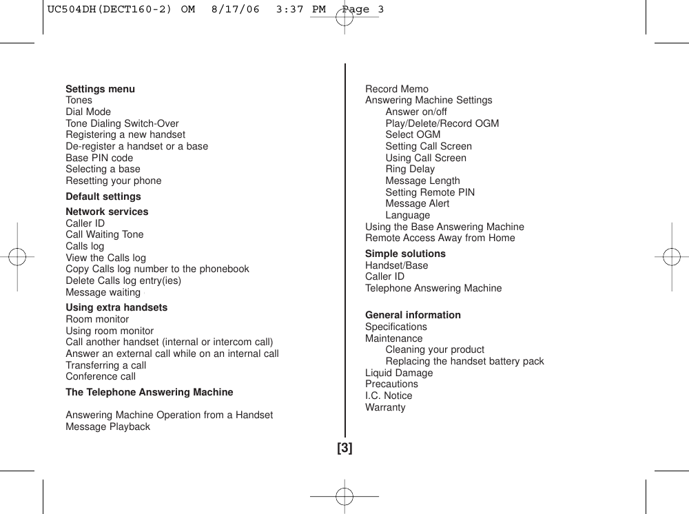 [3]Settings menu 26Tones 26Dial Mode 26Tone Dialing Switch-Over 27Registering a new handset 27De-register a handset or a base 28Base PIN code  29Selecting a base 29Resetting your phone 30Default settings 31Network services 32Caller ID 32Call Waiting Tone 32Calls log 32View the Calls log 33Copy Calls log number to the phonebook  33Delete Calls log entry(ies) 34Message waiting (DECT160/DECT160-2 only) 34Using extra handsets 35Room monitor 35Using room monitor 35Call another handset (internal or intercom call)  36Answer an external call while on an internal call 36Transferring a call 36Conference call  37The Telephone Answering Machine(DECT180/DECT180-2 only) 38Answering Machine Operation from a Handset 38Message Playback 38Record Memo 38Answering Machine Settings 38Answer on/off 39Play/Delete/Record OGM 39Select OGM 39Setting Call Screen 39Using Call Screen 39Ring Delay 40Message Length 40Setting Remote PIN 40Message Alert 40Language 40Using the Base Answering Machine 41Remote Access Away from Home 42Simple solutions 43Handset/Base 43Caller ID 44Telephone Answering Machine(DECT180/DECT180-2 only) 44General information 45Specifications 45Maintenance 45Cleaning your product 45Replacing the handset battery pack 45Liquid Damage 46Precautions 47I.C. Notice 50Warranty 51UC504DH(DECT160-2) OM  8/17/06  3:37 PM  Page 3