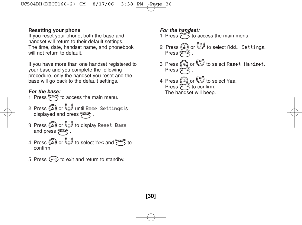 Resetting your phoneIf you reset your phone, both the base andhandset will return to their default settings.The time, date, handset name, and phonebookwill not return to default.If you have more than one handset registered toyour base and you complete the followingprocedure, only the handset you reset and thebase will go back to the default settings.For the base:1  Press to access the main menu.2 Press or until Base Settingsisdisplayed and press .3 Press or to display Reset Baseand press .4 Press or to select Yesand to confirm.5  Press to exit and return to standby.For the handset:1  Press to access the main menu.2  Press or to select Add. Settings.Press .3 Press or to select Reset Handset.Press .4 Press or to select Yes.Press to confirm.The handset will beep.[30]UC504DH(DECT160-2) OM  8/17/06  3:38 PM  Page 30