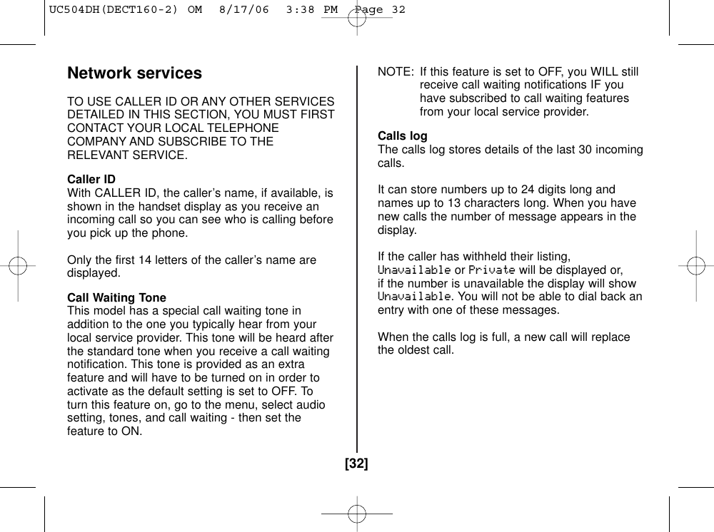 [32]Network servicesTO USE CALLER ID OR ANY OTHER SERVICESDETAILED IN THIS SECTION, YOU MUST FIRSTCONTACT YOUR LOCAL TELEPHONECOMPANY AND SUBSCRIBE TO THERELEVANT SERVICE.Caller IDWith CALLER ID, the caller’s name, if available, isshown in the handset display as you receive anincoming call so you can see who is calling beforeyou pick up the phone.Only the first 14 letters of the caller’s name aredisplayed.Call Waiting ToneThis model has a special call waiting tone inaddition to the one you typically hear from yourlocal service provider. This tone will be heard afterthe standard tone when you receive a call waitingnotification. This tone is provided as an extrafeature and will have to be turned on in order toactivate as the default setting is set to OFF. Toturn this feature on, go to the menu, select audiosetting, tones, and call waiting - then set thefeature to ON. NOTE: If this feature is set to OFF, you WILL stillreceive call waiting notifications IF youhave subscribed to call waiting featuresfrom your local service provider.Calls logThe calls log stores details of the last 30 incomingcalls.It can store numbers up to 24 digits long andnames up to 13 characters long. When you havenew calls the number of message appears in thedisplay.If the caller has withheld their listing,UnavailableorPrivatewill be displayed or,if the number is unavailable the display will showUnavailable. You will not be able to dial back anentry with one of these messages.When the calls log is full, a new call will replacethe oldest call.UC504DH(DECT160-2) OM  8/17/06  3:38 PM  Page 32