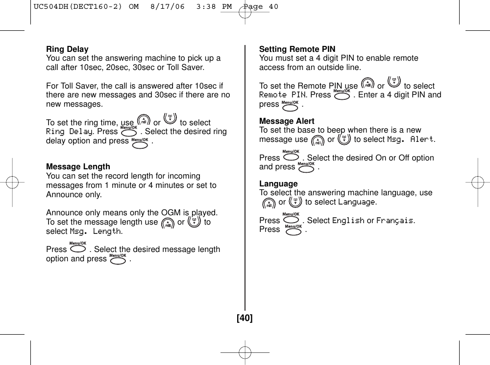[40]Ring DelayYou can set the answering machine to pick up acall after 10sec, 20sec, 30sec or Toll Saver.For Toll Saver, the call is answered after 10sec ifthere are new messages and 30sec if there are nonew messages.To set the ring time, use or to selectRing Delay. Press . Select the desired ringdelay option and press .Message LengthYou can set the record length for incomingmessages from 1 minute or 4 minutes or set toAnnounce only.Announce only means only the OGM is played.To set the message length use or toselectMsg. Length.Press . Select the desired message lengthoption and press .Setting Remote PINYou must set a 4 digit PIN to enable remoteaccess from an outside line.To set the Remote PIN use or to selectRemote PIN. Press . Enter a 4 digit PIN andpress .Message AlertTo set the base to beep when there is a newmessage use or to select Msg. Alert.Press . Select the desired On or Off optionand press .LanguageTo select the answering machine language, useor to select Language.Press . Select EnglishorFrançais.Press .UC504DH(DECT160-2) OM  8/17/06  3:38 PM  Page 40