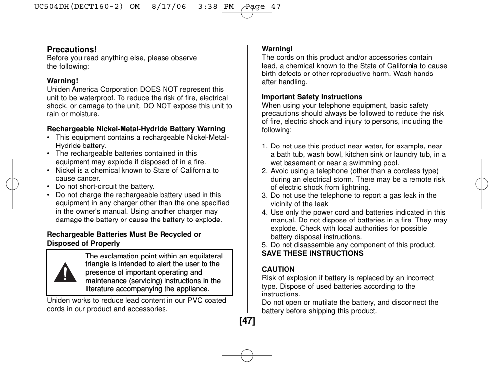 [47]Precautions!Before you read anything else, please observe the following:Warning!Uniden America Corporation DOES NOT represent thisunit to be waterproof. To reduce the risk of fire, electricalshock, or damage to the unit, DO NOT expose this unit torain or moisture.Rechargeable Nickel-Metal-Hydride Battery Warning• This equipment contains a rechargeable Nickel-Metal-Hydride battery.• The rechargeable batteries contained in thisequipment may explode if disposed of in a fire.• Nickel is a chemical known to State of California tocause cancer.• Do not short-circuit the battery.• Do not charge the rechargeable battery used in thisequipment in any charger other than the one specifiedin the owner&apos;s manual. Using another charger maydamage the battery or cause the battery to explode.Rechargeable Batteries Must Be Recycled orDisposed of ProperlyUniden works to reduce lead content in our PVC coatedcords in our product and accessories.Warning!The cords on this product and/or accessories containlead, a chemical known to the State of California to causebirth defects or other reproductive harm. Wash handsafter handling.Important Safety InstructionsWhen using your telephone equipment, basic safetyprecautions should always be followed to reduce the riskof fire, electric shock and injury to persons, including thefollowing:1. Do not use this product near water, for example, neara bath tub, wash bowl, kitchen sink or laundry tub, in awet basement or near a swimming pool.2. Avoid using a telephone (other than a cordless type)during an electrical storm. There may be a remote riskof electric shock from lightning.3. Do not use the telephone to report a gas leak in thevicinity of the leak.4. Use only the power cord and batteries indicated in thismanual. Do not dispose of batteries in a fire. They mayexplode. Check with local authorities for possiblebattery disposal instructions.5. Do not disassemble any component of this product.SAVE THESE INSTRUCTIONSCAUTIONRisk of explosion if battery is replaced by an incorrecttype. Dispose of used batteries according to theinstructions.Do not open or mutilate the battery, and disconnect thebattery before shipping this product.The exclamation point within an equilateraltriangle is intended to alert the user to thepresence of important operating andmaintenance (servicing) instructions in theliterature accompanying the appliance.UC504DH(DECT160-2) OM  8/17/06  3:38 PM  Page 47