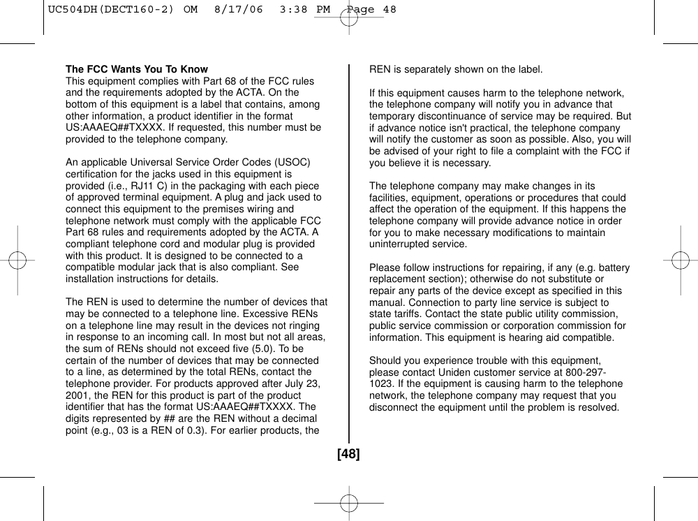 [48]The FCC Wants You To KnowThis equipment complies with Part 68 of the FCC rulesand the requirements adopted by the ACTA. On thebottom of this equipment is a label that contains, amongother information, a product identifier in the formatUS:AAAEQ##TXXXX. If requested, this number must beprovided to the telephone company.An applicable Universal Service Order Codes (USOC)certification for the jacks used in this equipment isprovided (i.e., RJ11 C) in the packaging with each pieceof approved terminal equipment. A plug and jack used toconnect this equipment to the premises wiring andtelephone network must comply with the applicable FCCPart 68 rules and requirements adopted by the ACTA. Acompliant telephone cord and modular plug is providedwith this product. It is designed to be connected to acompatible modular jack that is also compliant. Seeinstallation instructions for details.The REN is used to determine the number of devices thatmay be connected to a telephone line. Excessive RENson a telephone line may result in the devices not ringingin response to an incoming call. In most but not all areas,the sum of RENs should not exceed five (5.0). To becertain of the number of devices that may be connectedto a line, as determined by the total RENs, contact thetelephone provider. For products approved after July 23,2001, the REN for this product is part of the productidentifier that has the format US:AAAEQ##TXXXX. Thedigits represented by ## are the REN without a decimalpoint (e.g., 03 is a REN of 0.3). For earlier products, theREN is separately shown on the label.If this equipment causes harm to the telephone network,the telephone company will notify you in advance thattemporary discontinuance of service may be required. Butif advance notice isn&apos;t practical, the telephone companywill notify the customer as soon as possible. Also, you willbe advised of your right to file a complaint with the FCC ifyou believe it is necessary.The telephone company may make changes in itsfacilities, equipment, operations or procedures that couldaffect the operation of the equipment. If this happens thetelephone company will provide advance notice in orderfor you to make necessary modifications to maintainuninterrupted service.Please follow instructions for repairing, if any (e.g. batteryreplacement section); otherwise do not substitute orrepair any parts of the device except as specified in thismanual. Connection to party line service is subject tostate tariffs. Contact the state public utility commission,public service commission or corporation commission forinformation. This equipment is hearing aid compatible.Should you experience trouble with this equipment,please contact Uniden customer service at 800-297-1023. If the equipment is causing harm to the telephonenetwork, the telephone company may request that youdisconnect the equipment until the problem is resolved.UC504DH(DECT160-2) OM  8/17/06  3:38 PM  Page 48