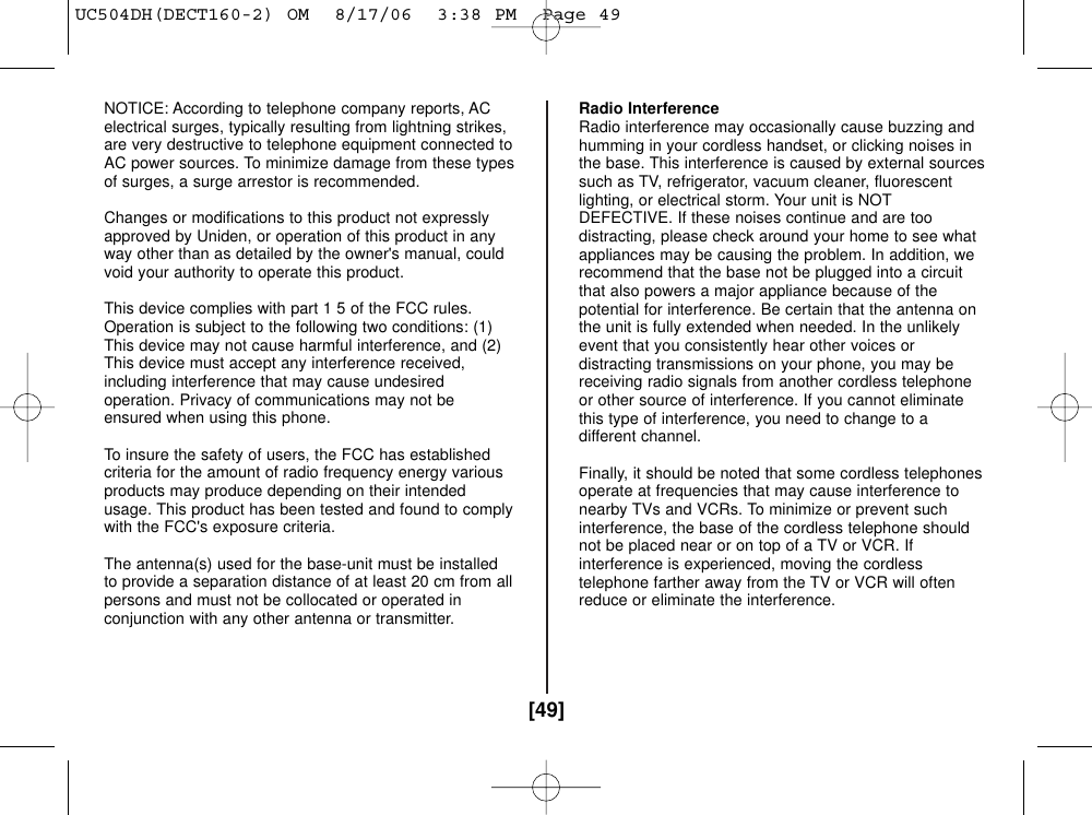 [49]NOTICE: According to telephone company reports, ACelectrical surges, typically resulting from lightning strikes,are very destructive to telephone equipment connected toAC power sources. To minimize damage from these typesof surges, a surge arrestor is recommended.Changes or modifications to this product not expresslyapproved by Uniden, or operation of this product in anyway other than as detailed by the owner&apos;s manual, couldvoid your authority to operate this product.This device complies with part 1 5 of the FCC rules.Operation is subject to the following two conditions: (1)This device may not cause harmful interference, and (2)This device must accept any interference received,including interference that may cause undesiredoperation. Privacy of communications may not beensured when using this phone.To insure the safety of users, the FCC has establishedcriteria for the amount of radio frequency energy variousproducts may produce depending on their intendedusage. This product has been tested and found to complywith the FCC&apos;s exposure criteria. The antenna(s) used for the base-unit must be installedto provide a separation distance of at least 20 cm from allpersons and must not be collocated or operated inconjunction with any other antenna or transmitter.Radio InterferenceRadio interference may occasionally cause buzzing andhumming in your cordless handset, or clicking noises inthe base. This interference is caused by external sourcessuch as TV, refrigerator, vacuum cleaner, fluorescentlighting, or electrical storm. Your unit is NOTDEFECTIVE. If these noises continue and are toodistracting, please check around your home to see whatappliances may be causing the problem. In addition, werecommend that the base not be plugged into a circuitthat also powers a major appliance because of thepotential for interference. Be certain that the antenna onthe unit is fully extended when needed. In the unlikelyevent that you consistently hear other voices ordistracting transmissions on your phone, you may bereceiving radio signals from another cordless telephoneor other source of interference. If you cannot eliminatethis type of interference, you need to change to adifferent channel.Finally, it should be noted that some cordless telephonesoperate at frequencies that may cause interference tonearby TVs and VCRs. To minimize or prevent suchinterference, the base of the cordless telephone shouldnot be placed near or on top of a TV or VCR. Ifinterference is experienced, moving the cordlesstelephone farther away from the TV or VCR will oftenreduce or eliminate the interference.UC504DH(DECT160-2) OM  8/17/06  3:38 PM  Page 49