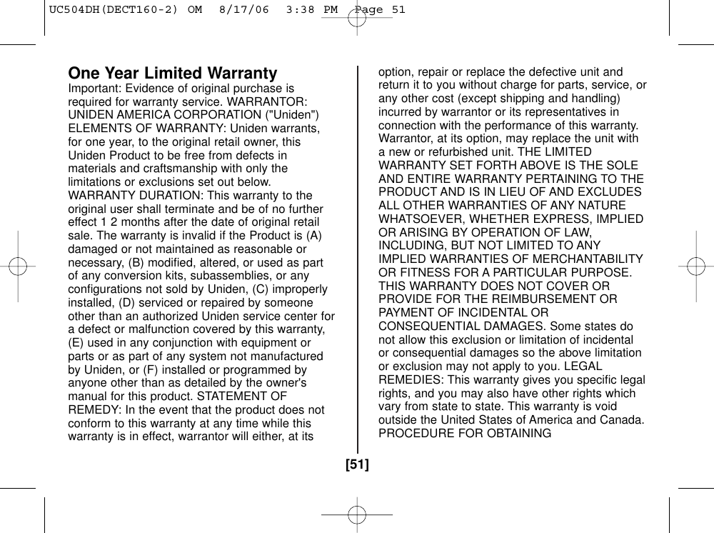 [51]One Year Limited WarrantyImportant: Evidence of original purchase isrequired for warranty service. WARRANTOR:UNIDEN AMERICA CORPORATION (&quot;Uniden&quot;)ELEMENTS OF WARRANTY: Uniden warrants,for one year, to the original retail owner, thisUniden Product to be free from defects inmaterials and craftsmanship with only thelimitations or exclusions set out below.WARRANTY DURATION: This warranty to theoriginal user shall terminate and be of no furthereffect 1 2 months after the date of original retailsale. The warranty is invalid if the Product is (A)damaged or not maintained as reasonable ornecessary, (B) modified, altered, or used as partof any conversion kits, subassemblies, or anyconfigurations not sold by Uniden, (C) improperlyinstalled, (D) serviced or repaired by someoneother than an authorized Uniden service center fora defect or malfunction covered by this warranty,(E) used in any conjunction with equipment orparts or as part of any system not manufacturedby Uniden, or (F) installed or programmed byanyone other than as detailed by the owner&apos;smanual for this product. STATEMENT OFREMEDY: In the event that the product does notconform to this warranty at any time while thiswarranty is in effect, warrantor will either, at itsoption, repair or replace the defective unit andreturn it to you without charge for parts, service, orany other cost (except shipping and handling)incurred by warrantor or its representatives inconnection with the performance of this warranty.Warrantor, at its option, may replace the unit witha new or refurbished unit. THE LIMITEDWARRANTY SET FORTH ABOVE IS THE SOLEAND ENTIRE WARRANTY PERTAINING TO THEPRODUCT AND IS IN LIEU OF AND EXCLUDESALL OTHER WARRANTIES OF ANY NATUREWHATSOEVER, WHETHER EXPRESS, IMPLIEDOR ARISING BY OPERATION OF LAW,INCLUDING, BUT NOT LIMITED TO ANYIMPLIED WARRANTIES OF MERCHANTABILITYOR FITNESS FOR A PARTICULAR PURPOSE.THIS WARRANTY DOES NOT COVER ORPROVIDE FOR THE REIMBURSEMENT ORPAYMENT OF INCIDENTAL ORCONSEQUENTIAL DAMAGES. Some states donot allow this exclusion or limitation of incidentalor consequential damages so the above limitationor exclusion may not apply to you. LEGALREMEDIES: This warranty gives you specific legalrights, and you may also have other rights whichvary from state to state. This warranty is voidoutside the United States of America and Canada.PROCEDURE FOR OBTAININGUC504DH(DECT160-2) OM  8/17/06  3:38 PM  Page 51