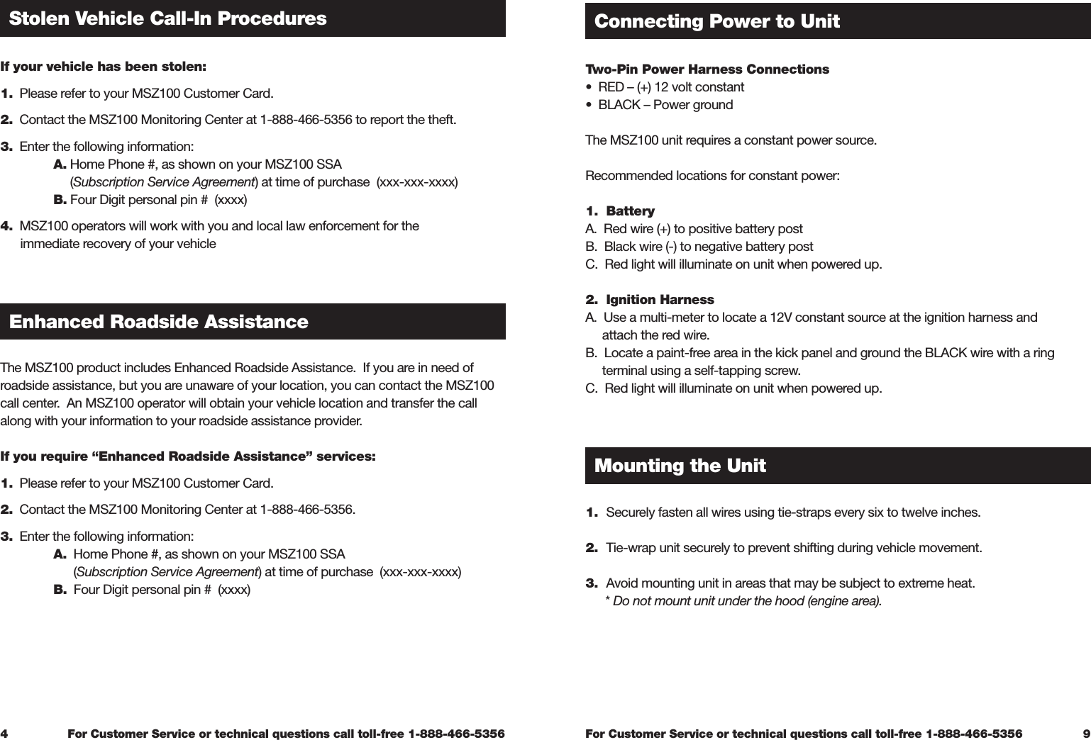 For Customer Service or technical questions call toll-free 1-888-466-5356For Customer Service or technical questions call toll-free 1-888-466-5356Two-Pin Power Harness Connections  •  RED – (+) 12 volt constant•  BLACK – Power groundThe MSZ100 unit requires a constant power source.Recommended locations for constant power:1.  Battery A.  Red wire (+) to positive battery postB.  Black wire (-) to negative battery postC.  Red light will illuminate on unit when powered up.2.  Ignition Harness A.  Use a multi-meter to locate a 12V constant source at the ignition harness and      attach the red wire.B.  Locate a paint-free area in the kick panel and ground the BLACK wire with a ring      terminal using a self-tapping screw.C.  Red light will illuminate on unit when powered up.1.  Securely fasten all wires using tie-straps every six to twelve inches.2.  Tie-wrap unit securely to prevent shifting during vehicle movement.3.  Avoid mounting unit in areas that may be subject to extreme heat.      * Do not mount unit under the hood (engine area).Connecting Power to UnitMounting the Unit9If your vehicle has been stolen: 1.  Please refer to your MSZ100 Customer Card.  2.  Contact the MSZ100 Monitoring Center at 1-888-466-5356 to report the theft.  3.  Enter the following information:    A. Home Phone #, as shown on your MSZ100 SSA        (Subscription Service Agreement) at time of purchase  (xxx-xxx-xxxx)  B. Four Digit personal pin #  (xxxx) 4.  MSZ100 operators will work with you and local law enforcement for the       immediate recovery of your vehicleThe MSZ100 product includes Enhanced Roadside Assistance.  If you are in need of roadside assistance, but you are unaware of your location, you can contact the MSZ100 call center.  An MSZ100 operator will obtain your vehicle location and transfer the call along with your information to your roadside assistance provider.  If you require “Enhanced Roadside Assistance” services:  1.  Please refer to your MSZ100 Customer Card. 2.  Contact the MSZ100 Monitoring Center at 1-888-466-5356.  3.  Enter the following information: A.  Home Phone #, as shown on your MSZ100 SSA         (Subscription Service Agreement) at time of purchase  (xxx-xxx-xxxx)   B.  Four Digit personal pin #  (xxxx)4Stolen Vehicle Call-In ProceduresEnhanced Roadside Assistance