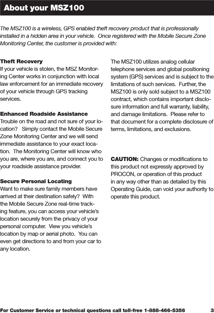 For Customer Service or technical questions call toll-free 1-888-466-5356Theft RecoveryIf your vehicle is stolen, the MSZ Monitor-ing Center works in conjunction with local law enforcement for an immediate recovery of your vehicle through GPS tracking services.Enhanced Roadside AssistanceTrouble on the road and not sure of your lo-cation?   Simply contact the Mobile Secure Zone Monitoring Center and we will send immediate assistance to your exact loca-tion.  The Monitoring Center will know who you are, where you are, and connect you to your roadside assistance provider.Secure Personal LocatingWant to make sure family members have arrived at their destination safely?  With the Mobile Secure Zone real-time track-ing feature, you can access your vehicle’s location securely from the privacy of your personal computer.  View you vehicle’s location by map or aerial photo.  You can even get directions to and from your car to any location.The MSZ100 utilizes analog cellular telephone services and global positioning system (GPS) services and is subject to the limitations of such services.  Further, the MSZ100 is only sold subject to a MSZ100 contract, which contains important disclo-sure information and full warranty, liability, and damage limitations.  Please refer to that document for a complete disclosure of terms, limitations, and exclusions.CAUTION: Changes or modiﬁ cations to this product not expressly approved by PROCON, or operation of this product in any way other than as detailed by this Operating Guide, can void your authority to operate this product. 3About your MSZ100The MSZ100 is a wireless, GPS enabled theft recovery product that is professionally installed in a hidden area in your vehicle.  Once registered with the Mobile Secure Zone Monitoring Center, the customer is provided with: