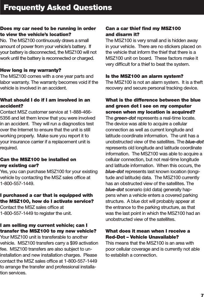 Does my car need to be running in order to view the vehicle’s location?No.  The MSZ100 continuously draws a small amount of power from your vehicle’s battery.  If your battery is disconnected, the MSZ100 will not work until the battery is reconnected or charged.How long is my warranty?The MSZ100 comes with a one year parts and labor warranty. The warranty becomes void if the vehicle is involved in an accident.What should I do if I am involved in an accident?Contact MSZ customer service at 1-888-466-5356 and let them know that you were involved in an accident.  They will run a diagnostics test over the Internet to ensure that the unit is still working properly.  Make sure you report it to your insurance carrier if a replacement unit is required.  Can the MSZ100 be installed on my existing car?Yes, you can purchase MSZ100 for your existing vehicle by contacting the MSZ sales ofﬁ ce at 1-800-557-1449.I purchased a car that is equipped with the MSZ100, how do I activate service?Contact the MSZ sales ofﬁ ce at 1-800-557-1449 to register the unit. I am selling my current vehicle; can I transfer the MSZ100 to my new vehicle?Your MSZ100 unit is transferable to another vehicle.  MSZ100 transfers carry a $99 activation fee.  MSZ100 transfers are also subject to un-installation and new installation charges.  Please contact the MSZ sales ofﬁ ce at 1-800-557-1449 to arrange the transfer and professional installa-tion services.  Can a car thief ﬁ nd my MSZ100 and disarm it?The MSZ100 is very small and is hidden away in your vehicle.  There are no stickers placed on the vehicle that inform the thief that there is a MSZ100 unit on board.  These factors make it very difﬁ cult for a thief to beat the system.Is the MSZ100 an alarm system?The MSZ100 is not an alarm system.  It is a theft recovery and secure personal tracking device.What is the difference between the blue and green dot I see on my computer screen when my location is acquired?The green-dot represents a real-time locate.  green-dot represents a real-time locate.  green-dotThe device was able to acquire a cellular connection as well as current longitude and latitude coordinate information.  The unit has a unobstructed view of the satellites. The blue-dotrepresents old longitude and latitude coordinate information.  The MSZ100 was able to acquire a cellular connection, but not real-time longitude and latitude information.  When this occurs, the blue-dot represents last known location (longi-blue-dot represents last known location (longi-blue-dottude and latitude) data.  The MSZ100 currently has an obstructed view of the satellites. The blue-dot scenario (old data) generally hap-blue-dot scenario (old data) generally hap-blue-dotpens when a vehicle enters a covered parking structure.  A blue dot will probably appear at the entrance to the parking structure, as that was the last point in which the MSZ100 had an unobstructed view of the satellites.What does it mean when I receive a Red-Dot – Vehicle Unavailable?This means that the MSZ100 is an area with poor cellular coverage and is currently not able to establish a connection.7Frequently Asked Questions