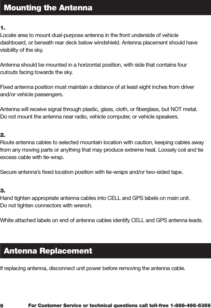 For Customer Service or technical questions call toll-free 1-888-466-53561.  Locate area to mount dual-purpose antenna in the front underside of vehicle dashboard, or beneath rear deck below windshield. Antenna placement should have visibility of the sky.Antenna should be mounted in a horizontal position, with side that contains four cutouts facing towards the sky.Fixed antenna position must maintain a distance of at least eight inches from driver and/or vehicle passengers.Antenna will receive signal through plastic, glass, cloth, or ﬁ berglass, but NOT metal. Do not mount the antenna near radio, vehicle computer, or vehicle speakers.2.  Route antenna cables to selected mountain location with caution, keeping cables away from any moving parts or anything that may produce extreme heat. Loosely coil and tie excess cable with tie-wrap.Secure antenna’s ﬁ xed location position with tie-wraps and/or two-sided tape. 3.  Hand tighten appropriate antenna cables into CELL and GPS labels on main unit. Do not tighten connectors with wrench.White attached labels on end of antenna cables identify CELL and GPS antenna leads.If replacing antenna, disconnect unit power before removing the antenna cable. Mounting the AntennaAntenna Replacement8