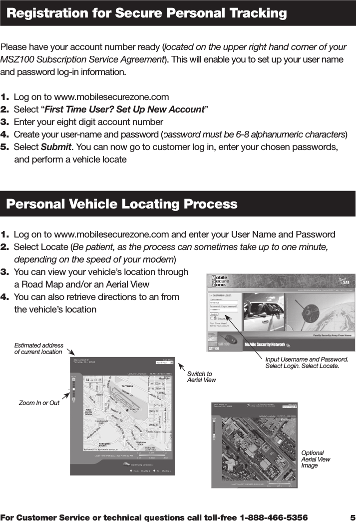 For Customer Service or technical questions call toll-free 1-888-466-5356Please have your account number ready (located on the upper right hand corner of your Please have your account number ready (located on the upper right hand corner of your Please have your account number ready (MSZ100 Subscription Service Agreement). This will enable you to set up your user name MSZ100 Subscription Service Agreement). This will enable you to set up your user name MSZ100 Subscription Service Agreementand password log-in information. 1.  Log on to www.mobilesecurezone.com2.  Select “First Time User? Set Up New Account”3.  Enter your eight digit account number4.  Create your user-name and password (password must be 6-8 alphanumeric characters  Create your user-name and password (password must be 6-8 alphanumeric characters  Create your user-name and password ()password must be 6-8 alphanumeric characters)password must be 6-8 alphanumeric characters5.  Select Submit. You can now go to customer log in, enter your chosen passwords,       and perform a vehicle locate1.  Log on to www.mobilesecurezone.com and enter your User Name and Password 2.  Select Locate (Be patient, as the process can sometimes take up to one minute,   Select Locate (Be patient, as the process can sometimes take up to one minute,   Select Locate (      depending on the speed of your modem)3.  You can view your vehicle’s location through       a Road Map and/or an Aerial View4.  You can also retrieve directions to an from       the vehicle’s location5Registration for Secure Personal TrackingPersonal Vehicle Locating ProcessZoom In or OutSwitch toAerial ViewOptionalAerial View ImageEstimated addressof current locationInput Username and Password.Select Login. Select Locate.