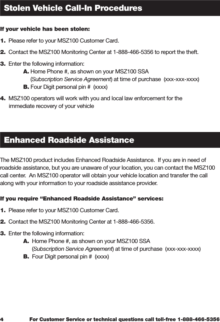 For Customer Service or technical questions call toll-free 1-888-466-5356If your vehicle has been stolen:1.  Please refer to your MSZ100 Customer Card. 2.  Contact the MSZ100 Monitoring Center at 1-888-466-5356 to report the theft. 3.  Enter the following information:   A. Home Phone #, as shown on your MSZ100 SSA        (Subscription Service Agreement       (Subscription Service Agreement       () at time of purchase  (xxx-xxx-xxxx) Subscription Service Agreement) at time of purchase  (xxx-xxx-xxxx) Subscription Service AgreementB. Four Digit personal pin #  (xxxx)4.  MSZ100 operators will work with you and local law enforcement for the       immediate recovery of your vehicleThe MSZ100 product includes Enhanced Roadside Assistance.  If you are in need of roadside assistance, but you are unaware of your location, you can contact the MSZ100 call center.  An MSZ100 operator will obtain your vehicle location and transfer the call along with your information to your roadside assistance provider.  If you require “Enhanced Roadside Assistance” services: 1.  Please refer to your MSZ100 Customer Card. 2.  Contact the MSZ100 Monitoring Center at 1-888-466-5356. 3.  Enter the following information:A.  Home Phone #, as shown on your MSZ100 SSA         (Subscription Service Agreement        (Subscription Service Agreement        () at time of purchase  (xxx-xxx-xxxx) Subscription Service Agreement) at time of purchase  (xxx-xxx-xxxx) Subscription Service Agreement  B.  Four Digit personal pin #  (xxxx)4Stolen Vehicle Call-In ProceduresEnhanced Roadside Assistance