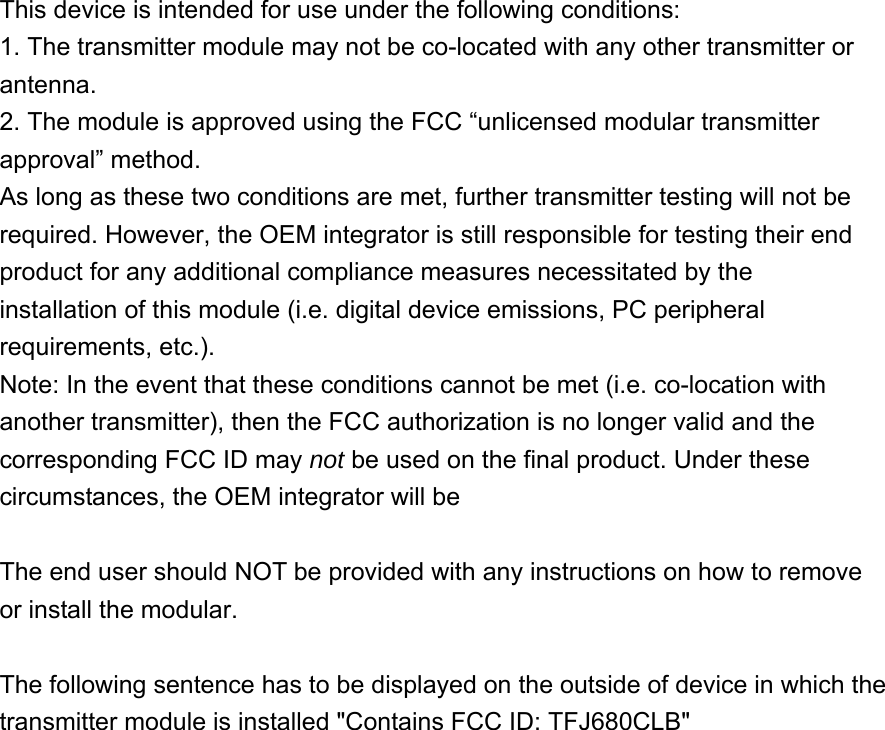  This device is intended for use under the following conditions:   1. The transmitter module may not be co-located with any other transmitter or antenna.  2. The module is approved using the FCC “unlicensed modular transmitter approval” method.   As long as these two conditions are met, further transmitter testing will not be required. However, the OEM integrator is still responsible for testing their end product for any additional compliance measures necessitated by the installation of this module (i.e. digital device emissions, PC peripheral requirements, etc.).   Note: In the event that these conditions cannot be met (i.e. co-location with another transmitter), then the FCC authorization is no longer valid and the corresponding FCC ID may not be used on the final product. Under these circumstances, the OEM integrator will be  The end user should NOT be provided with any instructions on how to remove or install the modular. The following sentence has to be displayed on the outside of device in which the transmitter module is installed &quot;Contains FCC ID: TFJ680CLB&quot; 
