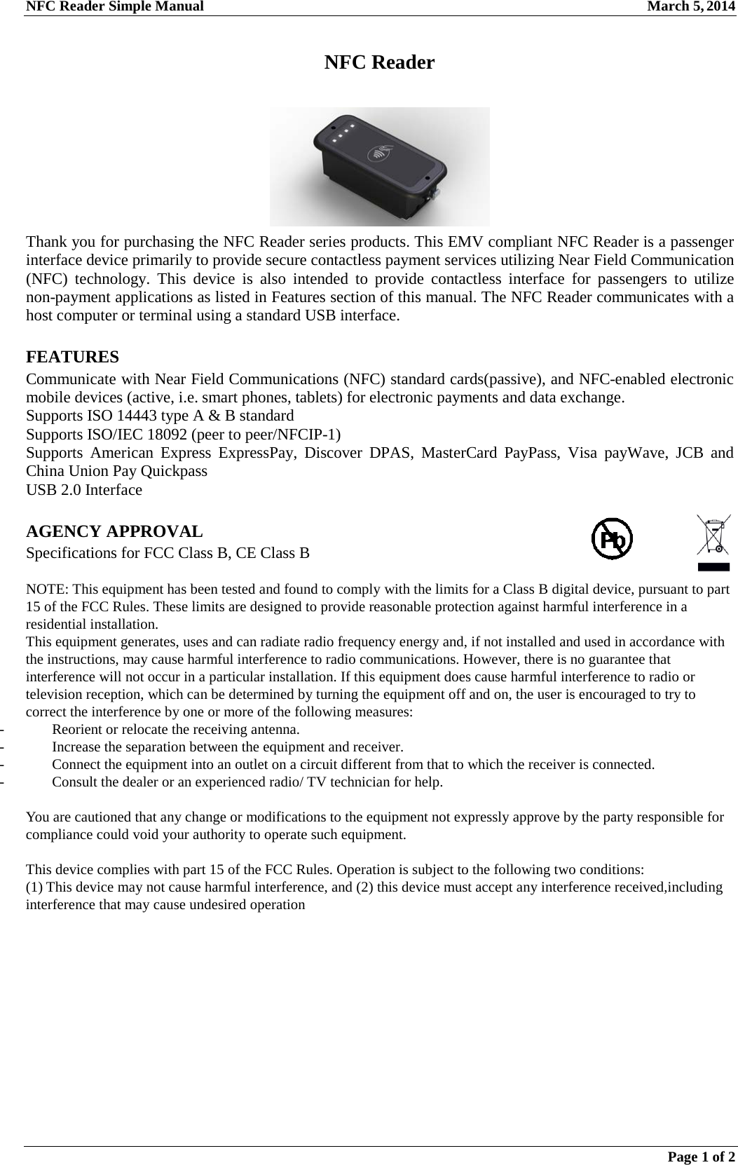 NFC Reader Simple Manual March 5, 2014  Page 1 of 2  NFC Reader   Thank you for purchasing the NFC Reader series products. This EMV compliant NFC Reader is a passenger interface device primarily to provide secure contactless payment services utilizing Near Field Communication (NFC) technology. This device is also intended to provide contactless interface for passengers to utilize non-payment applications as listed in Features section of this manual. The NFC Reader communicates with a host computer or terminal using a standard USB interface.  FEATURES Communicate with Near Field Communications (NFC) standard cards(passive), and NFC-enabled electronic mobile devices (active, i.e. smart phones, tablets) for electronic payments and data exchange. Supports ISO 14443 type A &amp; B standard Supports ISO/IEC 18092 (peer to peer/NFCIP-1) Supports  American Express ExpressPay, Discover DPAS, MasterCard PayPass, Visa payWave, JCB and China Union Pay Quickpass USB 2.0 Interface  AGENCY APPROVAL Specifications for FCC Class B, CE Class B  NOTE: This equipment has been tested and found to comply with the limits for a Class B digital device, pursuant to part 15 of the FCC Rules. These limits are designed to provide reasonable protection against harmful interference in a residential installation. This equipment generates, uses and can radiate radio frequency energy and, if not installed and used in accordance with the instructions, may cause harmful interference to radio communications. However, there is no guarantee that interference will not occur in a particular installation. If this equipment does cause harmful interference to radio or television reception, which can be determined by turning the equipment off and on, the user is encouraged to try to correct the interference by one or more of the following measures: - Reorient or relocate the receiving antenna. - Increase the separation between the equipment and receiver. - Connect the equipment into an outlet on a circuit different from that to which the receiver is connected. - Consult the dealer or an experienced radio/ TV technician for help.  You are cautioned that any change or modifications to the equipment not expressly approve by the party responsible for compliance could void your authority to operate such equipment.  This device complies with part 15 of the FCC Rules. Operation is subject to the following two conditions: (1) This device may not cause harmful interference, and (2) this device must accept any interference received,including interference that may cause undesired operation 