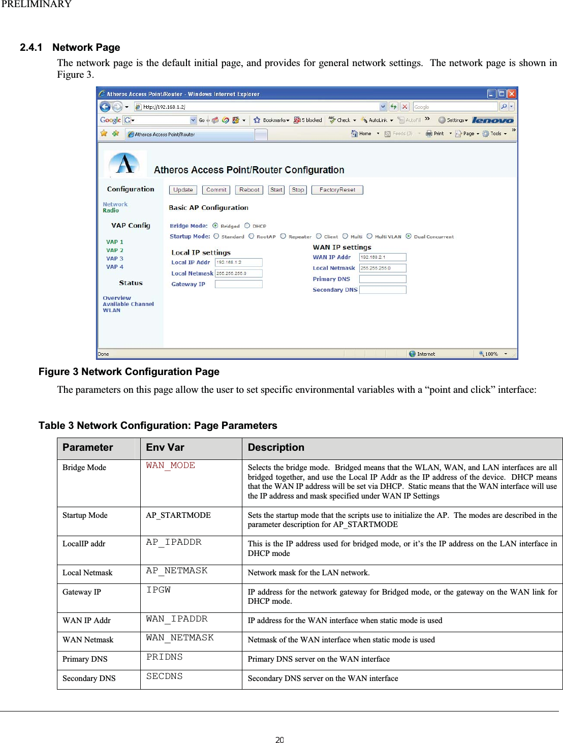 PRELIMINARY2.4.1 Network Page The network page is the default initial page, and provides for general network settings.  The network page is shown in Figure 3. Figure 3 Network Configuration Page The parameters on this page allow the user to set specific environmental variables with a “point and click” interface:   Table 3 Network Configuration: Page Parameters  Parameter Env Var  Description Bridge Mode  WAN_MODE Selects the bridge mode.  Bridged means that the WLAN, WAN, and LAN interfaces are all bridged together, and use the Local IP Addr as the IP address of the device.  DHCP means that the WAN IP address will be set via DHCP.  Static means that the WAN interface will use the IP address and mask specified under WAN IP Settings Startup Mode  AP_STARTMODE  Sets the startup mode that the scripts use to initialize the AP.  The modes are described in the parameter description for AP_STARTMODE LocalIP addr  AP_IPADDR This is the IP address used for bridged mode, or it’s the IP address on the LAN interface in DHCP mode Local Netmask  AP_NETMASK Network mask for the LAN network. Gateway IP  IPGW IP address for the network gateway for Bridged mode, or the gateway on the WAN link for DHCP mode. WAN IP Addr  WAN_IPADDR IP address for the WAN interface when static mode is used WAN Netmask  WAN_NETMASK Netmask of the WAN interface when static mode is used Primary DNS  PRIDNS Primary DNS server on the WAN interface Secondary DNS  SECDNS Secondary DNS server on the WAN interface 20
