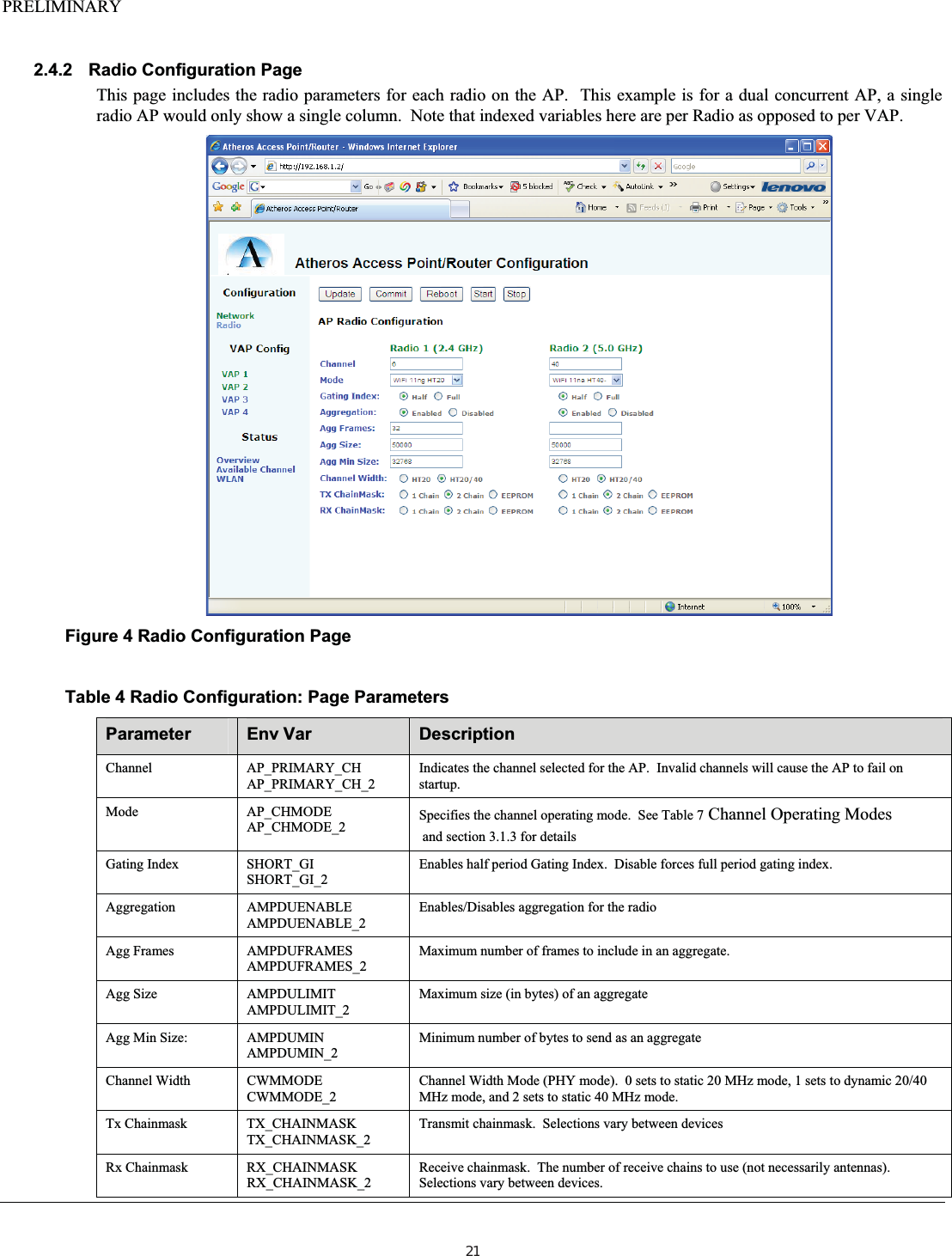 PRELIMINARY2.4.2 Radio Configuration Page This page includes the radio parameters for each radio on the AP.  This example is for a dual concurrent AP, a single radio AP would only show a single column.  Note that indexed variables here are per Radio as opposed to per VAP. Figure 4 Radio Configuration Page Table 4 Radio Configuration: Page Parameters Parameter Env Var  Description Channel AP_PRIMARY_CH AP_PRIMARY_CH_2 Indicates the channel selected for the AP.  Invalid channels will cause the AP to fail on startup. Mode AP_CHMODE AP_CHMODE_2  Specifies the channel operating mode.  See Table 7 Channel Operating Modes  and section 3.1.3 for details Gating Index  SHORT_GI SHORT_GI_2Enables half period Gating Index.  Disable forces full period gating index. Aggregation AMPDUENABLE AMPDUENABLE_2 Enables/Disables aggregation for the radio Agg Frames  AMPDUFRAMES AMPDUFRAMES_2 Maximum number of frames to include in an aggregate. Agg Size  AMPDULIMIT AMPDULIMIT_2 Maximum size (in bytes) of an aggregate Agg Min Size:  AMPDUMIN AMPDUMIN_2 Minimum number of bytes to send as an aggregate Channel Width  CWMMODE CWMMODE_2 Channel Width Mode (PHY mode).  0 sets to static 20 MHz mode, 1 sets to dynamic 20/40 MHz mode, and 2 sets to static 40 MHz mode. Tx Chainmask  TX_CHAINMASK TX_CHAINMASK_2 Transmit chainmask.  Selections vary between devices Rx Chainmask  RX_CHAINMASK RX_CHAINMASK_2 Receive chainmask.  The number of receive chains to use (not necessarily antennas).  Selections vary between devices. 21