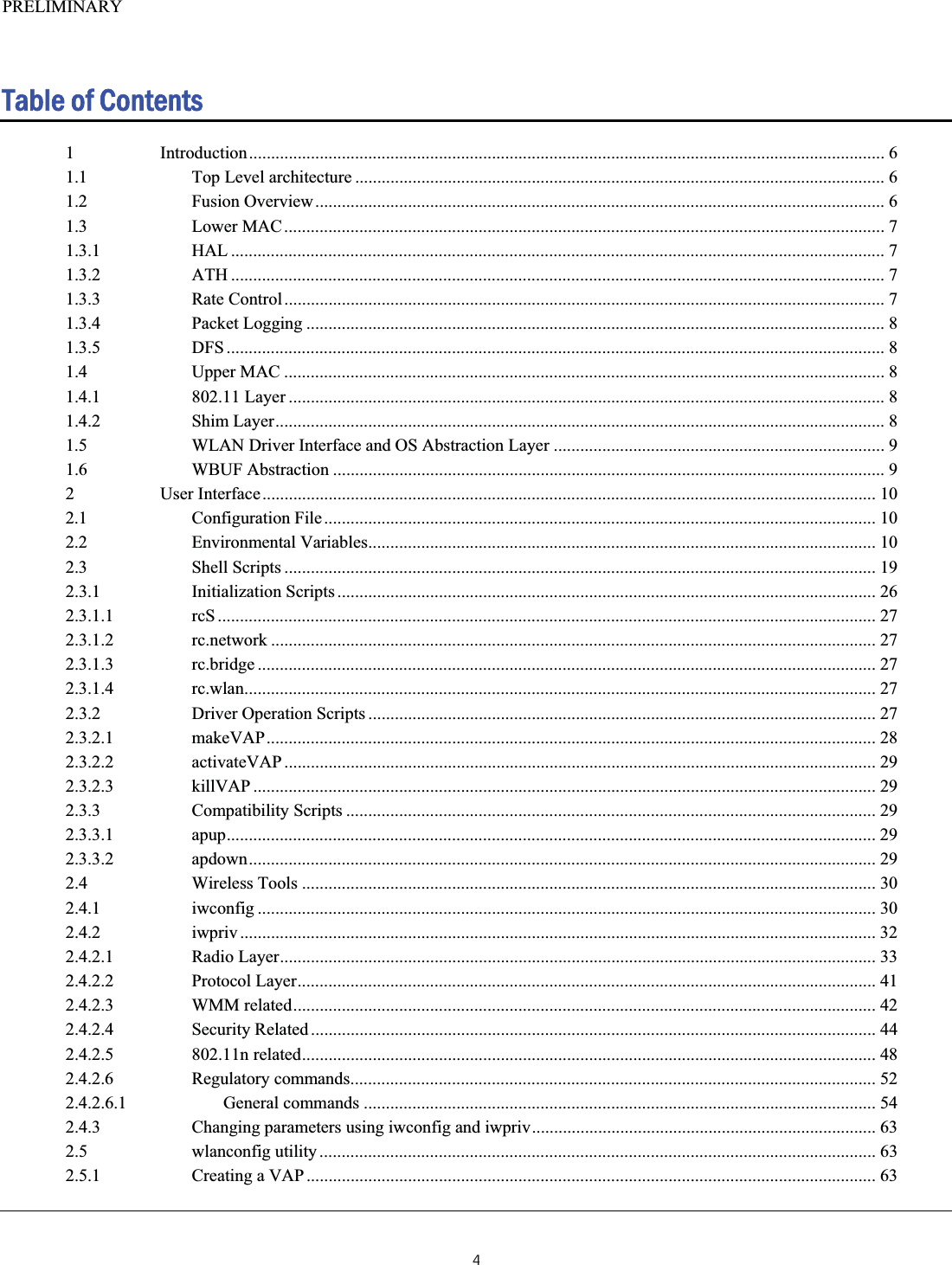 PRELIMINARY  Table of Contents 1 Introduction................................................................................................................................................ 61.1 Top Level architecture ........................................................................................................................ 61.2 Fusion Overview................................................................................................................................. 61.3 Lower MAC........................................................................................................................................ 71.3.1 HAL .................................................................................................................................................... 71.3.2 ATH .................................................................................................................................................... 71.3.3 Rate Control........................................................................................................................................ 71.3.4 Packet Logging ................................................................................................................................... 81.3.5 DFS ..................................................................................................................................................... 81.4 Upper MAC ........................................................................................................................................ 81.4.1 802.11 Layer ....................................................................................................................................... 81.4.2 Shim Layer.......................................................................................................................................... 81.5 WLAN Driver Interface and OS Abstraction Layer ........................................................................... 91.6 WBUF Abstraction ............................................................................................................................. 92 User Interface........................................................................................................................................... 102.1 Configuration File............................................................................................................................. 102.2 Environmental Variables................................................................................................................... 102.3 Shell Scripts ...................................................................................................................................... 192.3.1 Initialization Scripts .......................................................................................................................... 262.3.1.1 rcS ..................................................................................................................................................... 272.3.1.2 rc.network ......................................................................................................................................... 272.3.1.3 rc.bridge ............................................................................................................................................ 272.3.1.4 rc.wlan............................................................................................................................................... 272.3.2 Driver Operation Scripts ................................................................................................................... 272.3.2.1 makeVAP.......................................................................................................................................... 282.3.2.2 activateVAP ...................................................................................................................................... 292.3.2.3 killVAP ............................................................................................................................................. 292.3.3 Compatibility Scripts ........................................................................................................................ 292.3.3.1 apup................................................................................................................................................... 292.3.3.2 apdown.............................................................................................................................................. 292.4 Wireless Tools .................................................................................................................................. 302.4.1 iwconfig ............................................................................................................................................ 302.4.2 iwpriv ................................................................................................................................................ 322.4.2.1 Radio Layer....................................................................................................................................... 332.4.2.2 Protocol Layer................................................................................................................................... 412.4.2.3 WMM related.................................................................................................................................... 422.4.2.4 Security Related ................................................................................................................................ 442.4.2.5 802.11n related.................................................................................................................................. 482.4.2.6 Regulatory commands....................................................................................................................... 522.4.2.6.1 General commands .................................................................................................................... 542.4.3 Changing parameters using iwconfig and iwpriv..............................................................................632.5 wlanconfig utility .............................................................................................................................. 632.5.1 Creating a VAP ................................................................................................................................. 634