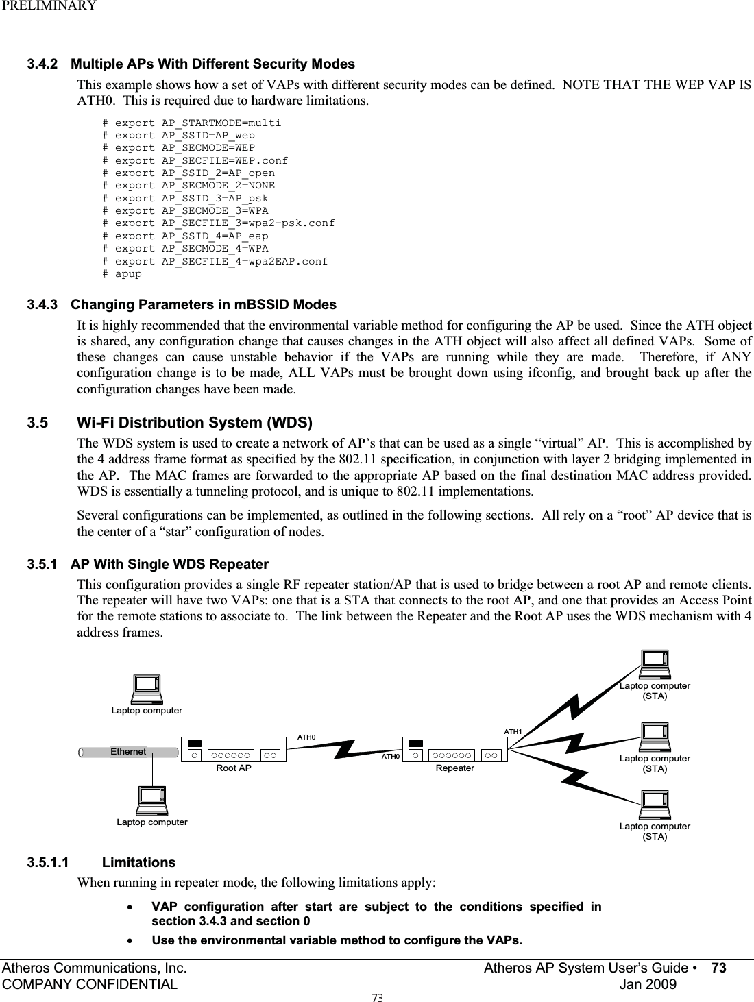 PRELIMINARYAtheros Communications, Inc.     Atheros AP System User’s Guide •  73COMPANY CONFIDENTIAL  Jan 2009 3.4.2  Multiple APs With Different Security Modes This example shows how a set of VAPs with different security modes can be defined.  NOTE THAT THE WEP VAP IS ATH0.  This is required due to hardware limitations. # export AP_STARTMODE=multi # export AP_SSID=AP_wep # export AP_SECMODE=WEP # export AP_SECFILE=WEP.conf # export AP_SSID_2=AP_open # export AP_SECMODE_2=NONE # export AP_SSID_3=AP_psk # export AP_SECMODE_3=WPA # export AP_SECFILE_3=wpa2-psk.conf # export AP_SSID_4=AP_eap # export AP_SECMODE_4=WPA # export AP_SECFILE_4=wpa2EAP.conf # apup 3.4.3  Changing Parameters in mBSSID Modes It is highly recommended that the environmental variable method for configuring the AP be used.  Since the ATH object is shared, any configuration change that causes changes in the ATH object will also affect all defined VAPs.  Some of these changes can cause unstable behavior if the VAPs are running while they are made.  Therefore, if ANY configuration change is to be made, ALL VAPs must be brought down using ifconfig, and brought back up after the configuration changes have been made. 3.5  Wi-Fi Distribution System (WDS) The WDS system is used to create a network of AP’s that can be used as a single “virtual” AP.  This is accomplished by the 4 address frame format as specified by the 802.11 specification, in conjunction with layer 2 bridging implemented in the AP.  The MAC frames are forwarded to the appropriate AP based on the final destination MAC address provided.  WDS is essentially a tunneling protocol, and is unique to 802.11 implementations. Several configurations can be implemented, as outlined in the following sections.  All rely on a “root” AP device that is the center of a “star” configuration of nodes. 3.5.1  AP With Single WDS Repeater This configuration provides a single RF repeater station/AP that is used to bridge between a root AP and remote clients.  The repeater will have two VAPs: one that is a STA that connects to the root AP, and one that provides an Access Point for the remote stations to associate to.  The link between the Repeater and the Root AP uses the WDS mechanism with 4 address frames. EthernetLaptop computer(STA)Root APLaptop computerLaptop computer(STA)Laptop computer(STA)Laptop computerRepeaterATH0ATH1ATH03.5.1.1 Limitations When running in repeater mode, the following limitations apply: xVAP configuration after start are subject to the conditions specified in section 3.4.3 and section 0 xUse the environmental variable method to configure the VAPs. 73