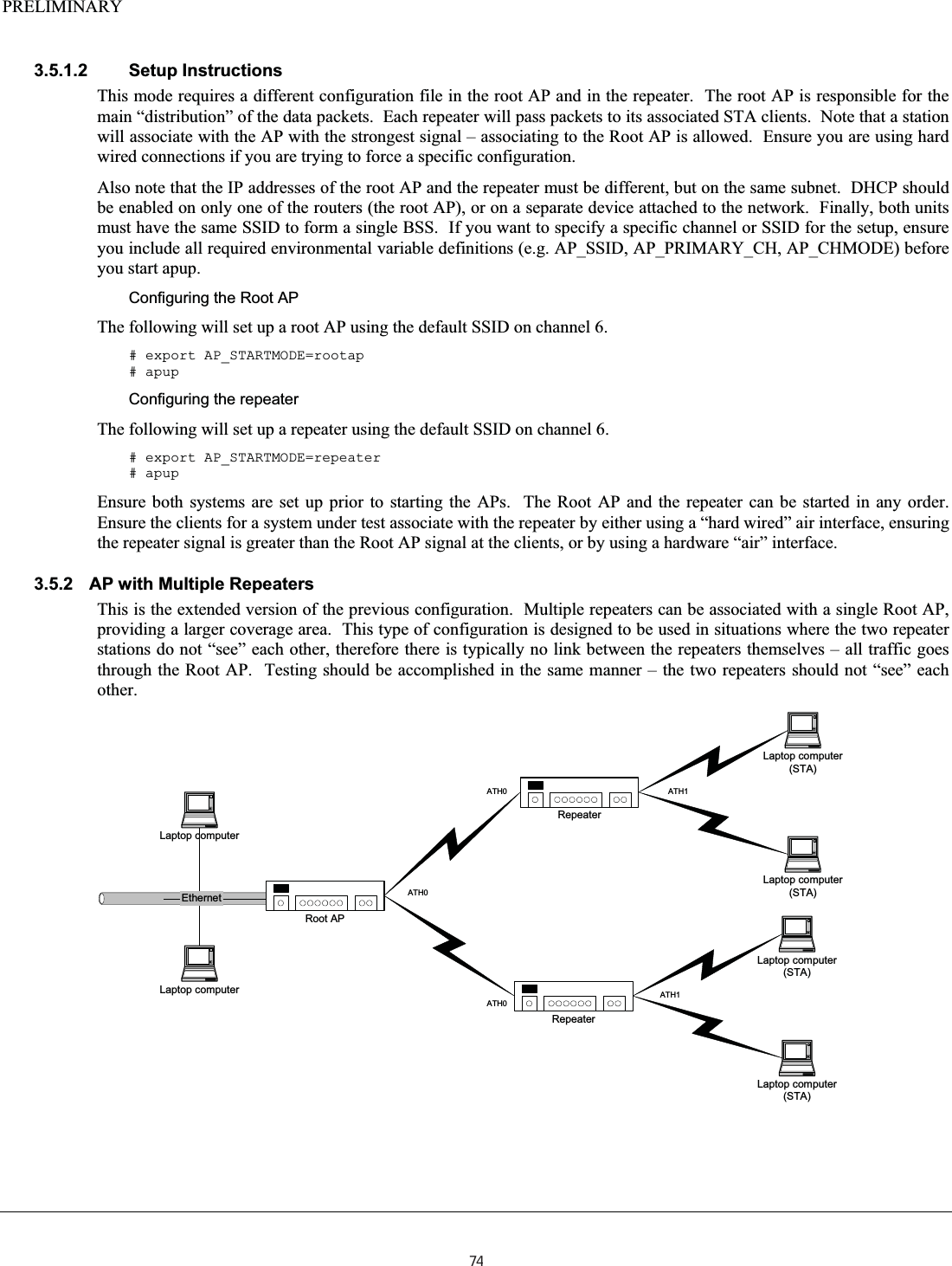 PRELIMINARY  3.5.1.2 Setup Instructions This mode requires a different configuration file in the root AP and in the repeater.  The root AP is responsible for the main “distribution” of the data packets.  Each repeater will pass packets to its associated STA clients.  Note that a station will associate with the AP with the strongest signal – associating to the Root AP is allowed.  Ensure you are using hard wired connections if you are trying to force a specific configuration. Also note that the IP addresses of the root AP and the repeater must be different, but on the same subnet.  DHCP should be enabled on only one of the routers (the root AP), or on a separate device attached to the network.  Finally, both units must have the same SSID to form a single BSS.  If you want to specify a specific channel or SSID for the setup, ensure you include all required environmental variable definitions (e.g. AP_SSID, AP_PRIMARY_CH, AP_CHMODE) before you start apup. Configuring the Root AP The following will set up a root AP using the default SSID on channel 6. # export AP_STARTMODE=rootap # apup Configuring the repeater The following will set up a repeater using the default SSID on channel 6. # export AP_STARTMODE=repeater # apup Ensure both systems are set up prior to starting the APs.  The Root AP and the repeater can be started in any order.  Ensure the clients for a system under test associate with the repeater by either using a “hard wired” air interface, ensuring the repeater signal is greater than the Root AP signal at the clients, or by using a hardware “air” interface. 3.5.2  AP with Multiple Repeaters This is the extended version of the previous configuration.  Multiple repeaters can be associated with a single Root AP, providing a larger coverage area.  This type of configuration is designed to be used in situations where the two repeater stations do not “see” each other, therefore there is typically no link between the repeaters themselves – all traffic goes through the Root AP.  Testing should be accomplished in the same manner – the two repeaters should not “see” each other. EthernetLaptop computer(STA)Root APLaptop computerLaptop computer(STA)Laptop computerRepeaterLaptop computer(STA)Laptop computer(STA)RepeaterATH0ATH0ATH0ATH1ATH174