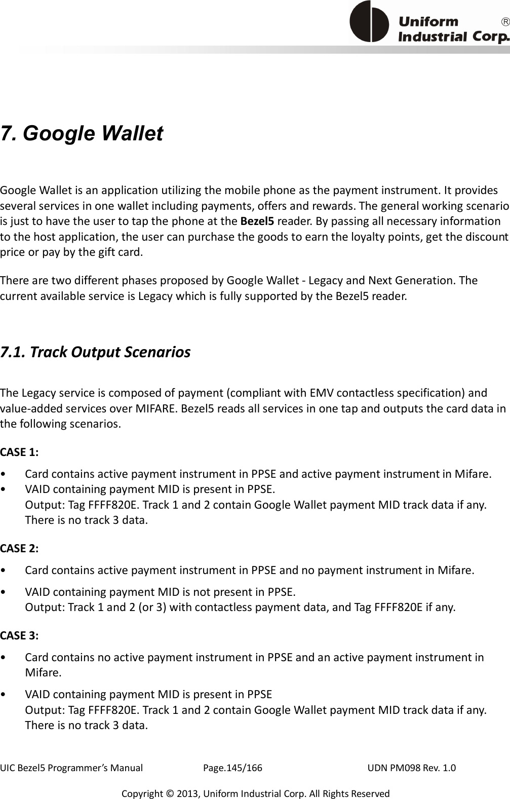                                          UIC Bezel5 Programmer’s Manual      Page.145/166                    UDN PM098 Rev. 1.0 Copyright © 2013, Uniform Industrial Corp. All Rights Reserved 7. Google Wallet Google Wallet is an application utilizing the mobile phone as the payment instrument. It provides several services in one wallet including payments, offers and rewards. The general working scenario is just to have the user to tap the phone at the Bezel5 reader. By passing all necessary information to the host application, the user can purchase the goods to earn the loyalty points, get the discount price or pay by the gift card. There are two different phases proposed by Google Wallet - Legacy and Next Generation. The current available service is Legacy which is fully supported by the Bezel5 reader.   7.1. Track Output Scenarios The Legacy service is composed of payment (compliant with EMV contactless specification) and value-added services over MIFARE. Bezel5 reads all services in one tap and outputs the card data in the following scenarios. CASE 1:   •  Card contains active payment instrument in PPSE and active payment instrument in Mifare. •  VAID containing payment MID is present in PPSE. Output: Tag FFFF820E. Track 1 and 2 contain Google Wallet payment MID track data if any. There is no track 3 data. CASE 2: •  Card contains active payment instrument in PPSE and no payment instrument in Mifare. •  VAID containing payment MID is not present in PPSE. Output: Track 1 and 2 (or 3) with contactless payment data, and Tag FFFF820E if any. CASE 3: •  Card contains no active payment instrument in PPSE and an active payment instrument in Mifare. •  VAID containing payment MID is present in PPSE Output: Tag FFFF820E. Track 1 and 2 contain Google Wallet payment MID track data if any. There is no track 3 data. 