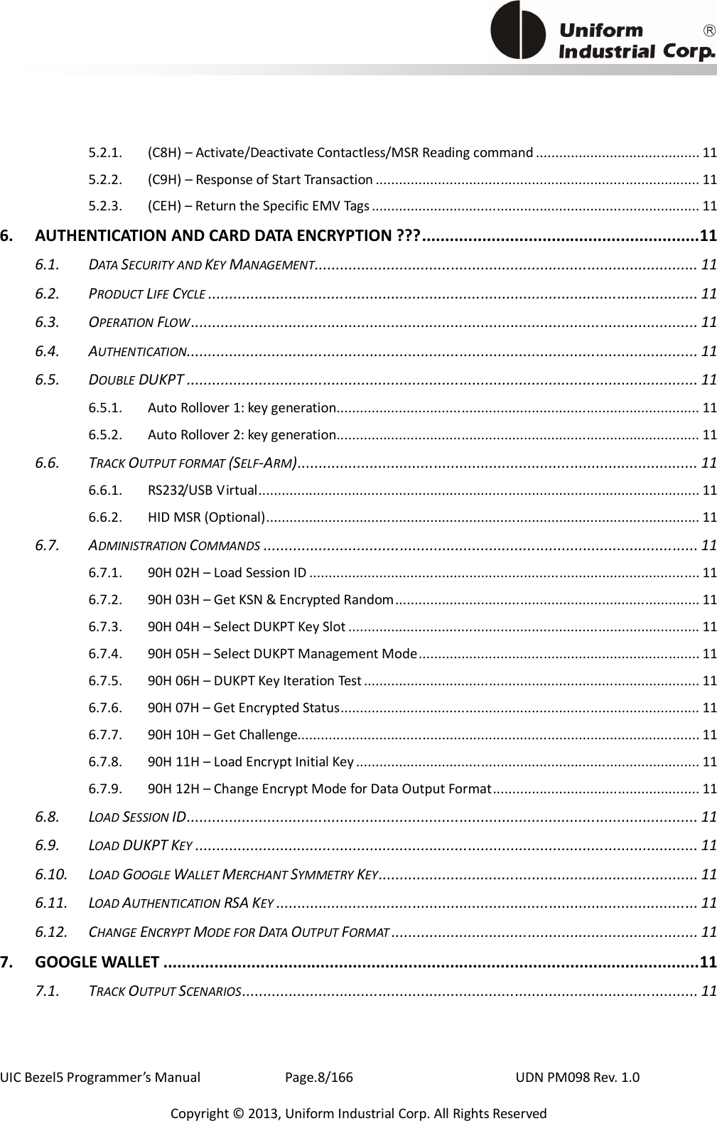                                            UIC Bezel5 Programmer’s Manual      Page.8/166                    UDN PM098 Rev. 1.0 Copyright © 2013, Uniform Industrial Corp. All Rights Reserved 5.2.1. (C8H) – Activate/Deactivate Contactless/MSR Reading command .......................................... 11 5.2.2. (C9H) – Response of Start Transaction ................................................................................... 11 5.2.3. (CEH) – Return the Specific EMV Tags.................................................................................... 11 6. AUTHENTICATION AND CARD DATA ENCRYPTION ???............................................................11 6.1. DATA SECURITY AND KEY MANAGEMENT.......................................................................................... 11 6.2. PRODUCT LIFE CYCLE ................................................................................................................... 11 6.3. OPERATION FLOW....................................................................................................................... 11 6.4. AUTHENTICATION........................................................................................................................ 11 6.5. DOUBLE DUKPT ........................................................................................................................ 11 6.5.1. Auto Rollover 1: key generation............................................................................................. 11 6.5.2. Auto Rollover 2: key generation............................................................................................. 11 6.6. TRACK OUTPUT FORMAT (SELF-ARM).............................................................................................. 11 6.6.1. RS232/USB Virtual................................................................................................................. 11 6.6.2. HID MSR (Optional)............................................................................................................... 11 6.7. ADMINISTRATION COMMANDS ...................................................................................................... 11 6.7.1. 90H 02H – Load Session ID .................................................................................................... 11 6.7.2. 90H 03H – Get KSN &amp; Encrypted Random.............................................................................. 11 6.7.3. 90H 04H – Select DUKPT Key Slot .......................................................................................... 11 6.7.4. 90H 05H – Select DUKPT Management Mode........................................................................ 11 6.7.5. 90H 06H – DUKPT Key Iteration Test ...................................................................................... 11 6.7.6. 90H 07H – Get Encrypted Status............................................................................................ 11 6.7.7. 90H 10H – Get Challenge....................................................................................................... 11 6.7.8. 90H 11H – Load Encrypt Initial Key........................................................................................ 11 6.7.9. 90H 12H – Change Encrypt Mode for Data Output Format..................................................... 11 6.8. LOAD SESSION ID........................................................................................................................ 11 6.9. LOAD DUKPT KEY ...................................................................................................................... 11 6.10. LOAD GOOGLE WALLET MERCHANT SYMMETRY KEY........................................................................... 11 6.11. LOAD AUTHENTICATION RSA KEY ................................................................................................... 11 6.12. CHANGE ENCRYPT MODE FOR DATA OUTPUT FORMAT ........................................................................ 11 7. GOOGLE WALLET ....................................................................................................................11 7.1. TRACK OUTPUT SCENARIOS........................................................................................................... 11 