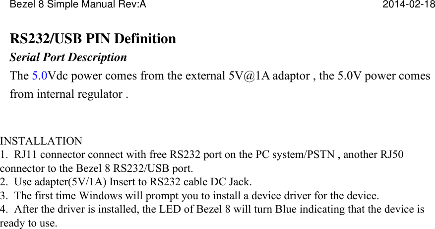 Bezel 8 Simple Manual Rev:A      2014-02-18   RS232/USB PIN Definition Serial Port Description The 5.0Vdc power comes from the external 5V@1A adaptor , the 5.0V power comes from internal regulator .   Pin Assignment   PIN  RJ50 1  Interface type_SEL(0=RS232、1=USB) 2  VCC 5V 3  VCC 5V 4  GND 5  GND 6  RS232_RX 7  RS232_TX 8  USB_ID 9  USB_D- 10  USB_D+     INSTALLATION   1.  RJ11 connector connect with free RS232 port on the PC system/PSTN , another RJ50 connector to the Bezel 8 RS232/USB port.  2.  Use adapter(5V/1A) Insert to RS232 cable DC Jack.  3.  The first time Windows will prompt you to install a device driver for the device.  4.  After the driver is installed, the LED of Bezel 8 will turn Blue indicating that the device is ready to use. 