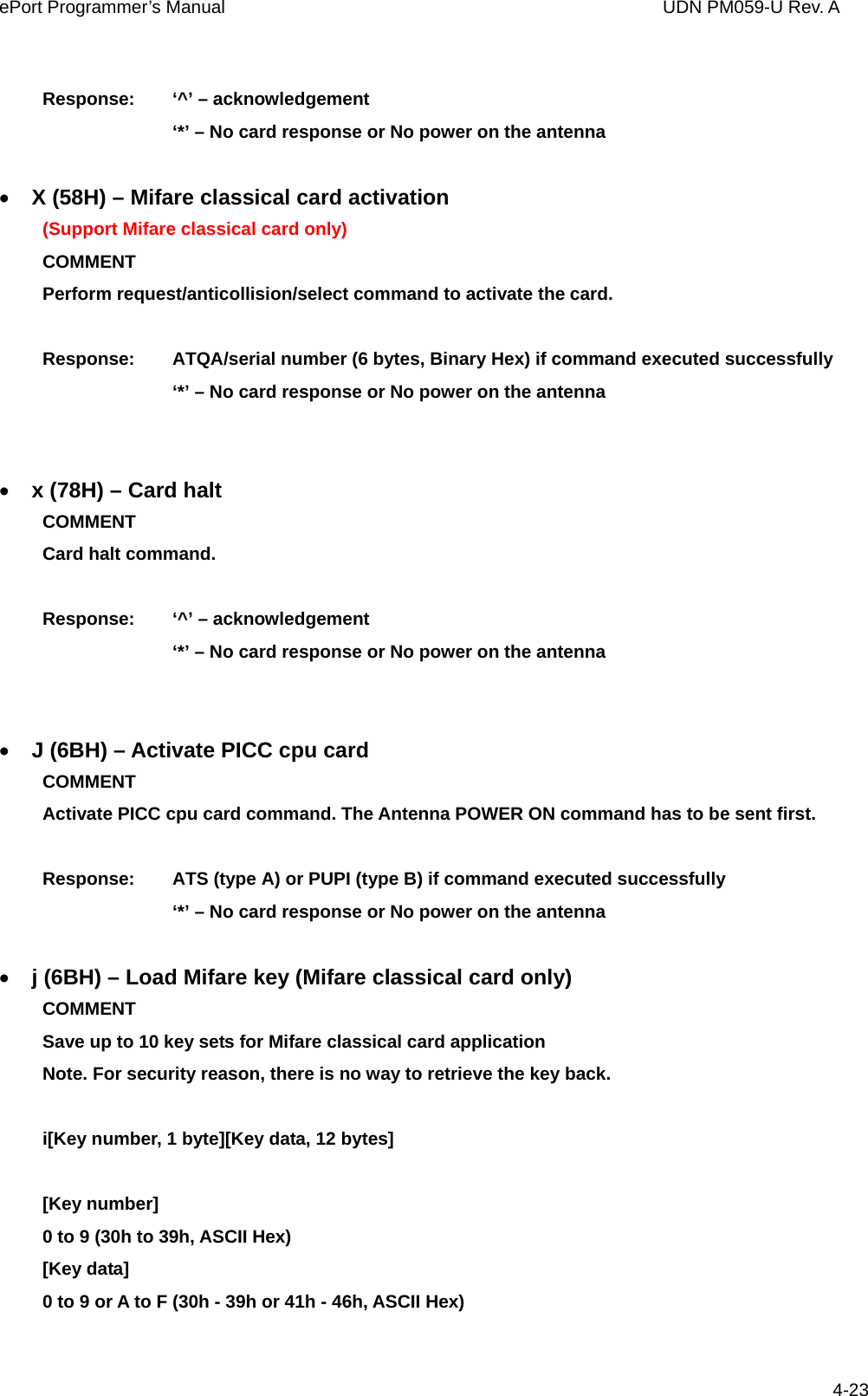 ePort Programmer’s Manual                                  UDN PM059-U Rev. A  4-23 Response:    ‘^’ – acknowledgement       ‘*’ – No card response or No power on the antenna  • X (58H) – Mifare classical card activation (Support Mifare classical card only) COMMENT  Perform request/anticollision/select command to activate the card.    Response:    ATQA/serial number (6 bytes, Binary Hex) if command executed successfully       ‘*’ – No card response or No power on the antenna   • x (78H) – Card halt COMMENT  Card halt command.      Response:    ‘^’ – acknowledgement       ‘*’ – No card response or No power on the antenna   • J (6BH) – Activate PICC cpu card COMMENT    Activate PICC cpu card command. The Antenna POWER ON command has to be sent first.  Response:    ATS (type A) or PUPI (type B) if command executed successfully       ‘*’ – No card response or No power on the antenna  • j (6BH) – Load Mifare key (Mifare classical card only) COMMENT    Save up to 10 key sets for Mifare classical card application   Note. For security reason, there is no way to retrieve the key back.  i[Key number, 1 byte][Key data, 12 bytes]  [Key number]   0 to 9 (30h to 39h, ASCII Hex) [Key data]   0 to 9 or A to F (30h - 39h or 41h - 46h, ASCII Hex)  