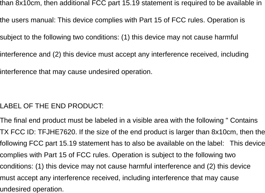 than 8x10cm, then additional FCC part 15.19 statement is required to be available in the users manual: This device complies with Part 15 of FCC rules. Operation is subject to the following two conditions: (1) this device may not cause harmful interference and (2) this device must accept any interference received, including interference that may cause undesired operation.  LABEL OF THE END PRODUCT: The final end product must be labeled in a visible area with the following &quot; Contains TX FCC ID: TFJHE7620. If the size of the end product is larger than 8x10cm, then the following FCC part 15.19 statement has to also be available on the label:   This device complies with Part 15 of FCC rules. Operation is subject to the following two conditions: (1) this device may not cause harmful interference and (2) this device must accept any interference received, including interference that may cause undesired operation. 