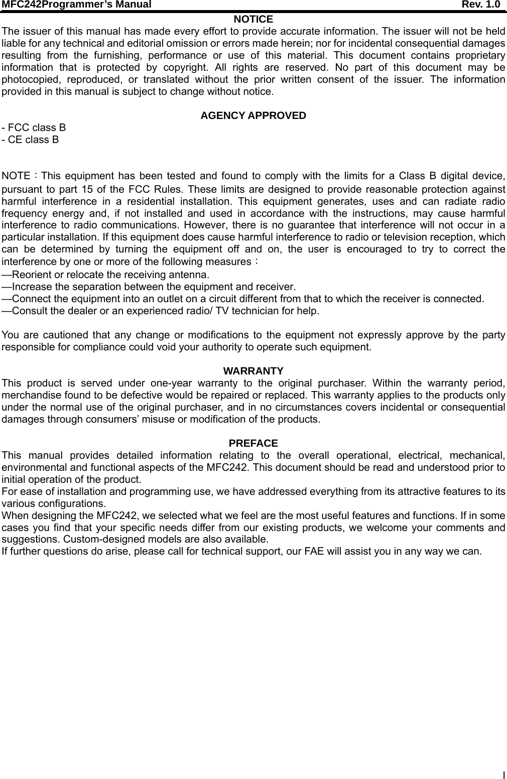 MFC242Programmer’s Manual    Rev. 1.0 I NOTICE The issuer of this manual has made every effort to provide accurate information. The issuer will not be held liable for any technical and editorial omission or errors made herein; nor for incidental consequential damages resulting from the furnishing, performance or use of this material. This document contains proprietary information that is protected by copyright. All rights are reserved. No part of this document may be photocopied, reproduced, or translated without the prior written consent of the issuer. The information provided in this manual is subject to change without notice.  AGENCY APPROVED - FCC class B - CE class B                                                                                                     NOTE：This equipment has been tested and found to comply with the limits for a Class B digital device, pursuant to part 15 of the FCC Rules. These limits are designed to provide reasonable protection against harmful interference in a residential installation. This equipment generates, uses and can radiate radio frequency energy and, if not installed and used in accordance with the instructions, may cause harmful interference to radio communications. However, there is no guarantee that interference will not occur in a particular installation. If this equipment does cause harmful interference to radio or television reception, which can be determined by turning the equipment off and on, the user is encouraged to try to correct the interference by one or more of the following measures： —Reorient or relocate the receiving antenna. —Increase the separation between the equipment and receiver. —Connect the equipment into an outlet on a circuit different from that to which the receiver is connected. —Consult the dealer or an experienced radio/ TV technician for help.  You are cautioned that any change or modifications to the equipment not expressly approve by the party responsible for compliance could void your authority to operate such equipment.  WARRANTY This product is served under one-year warranty to the original purchaser. Within the warranty period, merchandise found to be defective would be repaired or replaced. This warranty applies to the products only under the normal use of the original purchaser, and in no circumstances covers incidental or consequential damages through consumers’ misuse or modification of the products.  PREFACE This manual provides detailed information relating to the overall operational, electrical, mechanical, environmental and functional aspects of the MFC242. This document should be read and understood prior to initial operation of the product. For ease of installation and programming use, we have addressed everything from its attractive features to its various configurations. When designing the MFC242, we selected what we feel are the most useful features and functions. If in some cases you find that your specific needs differ from our existing products, we welcome your comments and suggestions. Custom-designed models are also available. If further questions do arise, please call for technical support, our FAE will assist you in any way we can.