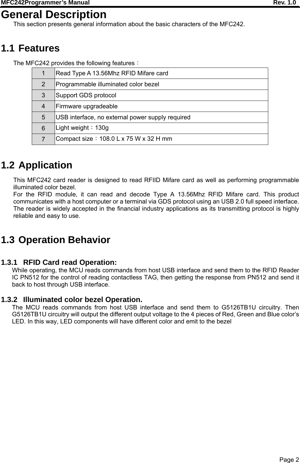 MFC242Programmer’s Manual    Rev. 1.0 Page 2 General Description This section presents general information about the basic characters of the MFC242.  1.1 Features The MFC242 provides the following features： 1  Read Type A 13.56Mhz RFID Mifare card 2 Programmable illuminated color bezel 3  Support GDS protocol 4 Firmware upgradeable 5  USB interface, no external power supply required 6  Light weight：130g 7  Compact size：108.0 L x 75 W x 32 H mm  1.2 Application This MFC242 card reader is designed to read RFIID Mifare card as well as performing programmable illuminated color bezel. For the RFID module, it can read and decode Type A 13.56Mhz RFID Mifare card. This product communicates with a host computer or a terminal via GDS protocol using an USB 2.0 full speed interface. The reader is widely accepted in the financial industry applications as its transmitting protocol is highly reliable and easy to use.  1.3 Operation Behavior  1.3.1  RFID Card read Operation: While operating, the MCU reads commands from host USB interface and send them to the RFID Reader IC PN512 for the control of reading contactless TAG, then getting the response from PN512 and send it back to host through USB interface.  1.3.2  Illuminated color bezel Operation. The MCU reads commands from host USB interface and send them to G5126TB1U circuitry. Then G5126TB1U circuitry will output the different output voltage to the 4 pieces of Red, Green and Blue color’s LED. In this way, LED components will have different color and emit to the bezel  