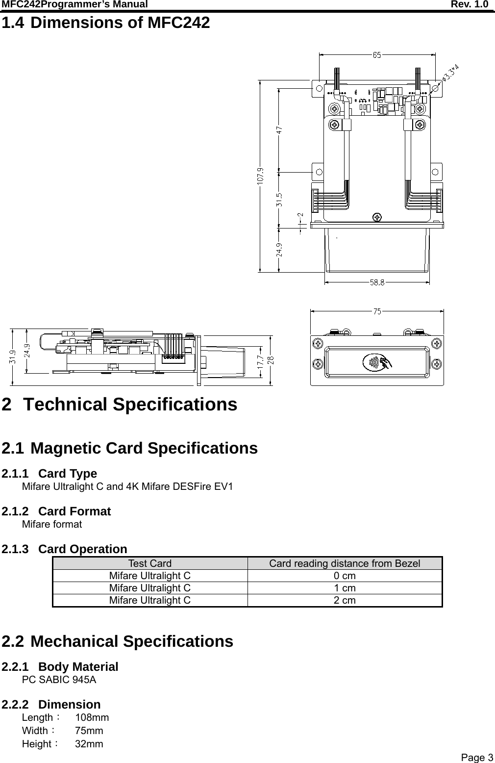 MFC242Programmer’s Manual    Rev. 1.0 Page 3 1.4 Dimensions of MFC242  2 Technical Specifications  2.1 Magnetic Card Specifications 2.1.1 Card Type Mifare Ultralight C and 4K Mifare DESFire EV1  2.1.2 Card Format Mifare format  2.1.3 Card Operation  Test C ar d   Card reading distance from Bezel Mifare Ultralight C  0 cm Mifare Ultralight C  1 cm Mifare Ultralight C  2 cm  2.2 Mechanical Specifications 2.2.1 Body Material PC SABIC 945A  2.2.2 Dimension Length： 108mm Width： 75mm Height： 32mm 