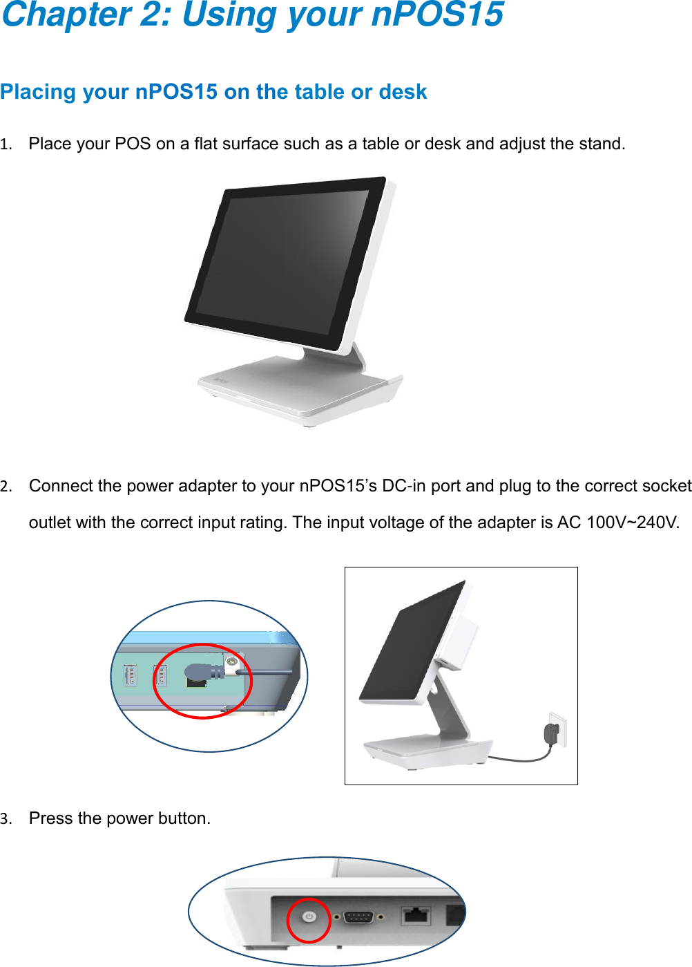7      Chapter 2: Using your nPOS15 Placing your nPOS15 on the table or desk 1. Place your POS on a flat surface such as a table or desk and adjust the stand.     2. Connect the power adapter to your nPOS15’s DC-in port and plug to the correct socket outlet with the correct input rating. The input voltage of the adapter is AC 100V~240V.             3. Press the power button.   