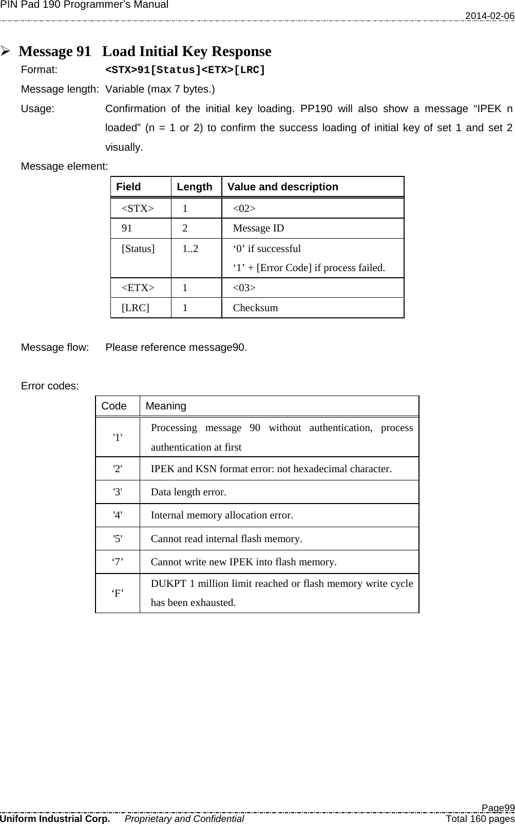 PIN Pad 190 Programmer’s Manual   2014-02-06  Page99 Uniform Industrial Corp. Proprietary and Confidential  Total 160 pages   Message 91 Load Initial Key Response Format:   &lt;STX&gt;91[Status]&lt;ETX&gt;[LRC] Message length: Variable (max 7 bytes.) Usage: Confirmation of the initial key loading. PP190 will also show a message “IPEK n loaded” (n = 1 or 2) to confirm the success loading of initial key of set 1 and set 2 visually. Message element:   Field  Length  Value and description &lt;STX&gt;  1  &lt;02&gt; 91  2  Message ID [Status]  1..2  ‘0’ if successful ‘1’ + [Error Code] if process failed. &lt;ETX&gt;  1  &lt;03&gt; [LRC]  1  Checksum  Message flow: Please reference message90.  Error codes: Code Meaning &apos;1&apos; Processing message 90 without authentication, process authentication at first &apos;2&apos; IPEK and KSN format error: not hexadecimal character. &apos;3&apos; Data length error. &apos;4&apos; Internal memory allocation error. &apos;5&apos;  Cannot read internal flash memory. ‘7’  Cannot write new IPEK into flash memory. ‘F’  DUKPT 1 million limit reached or flash memory write cycle has been exhausted.  