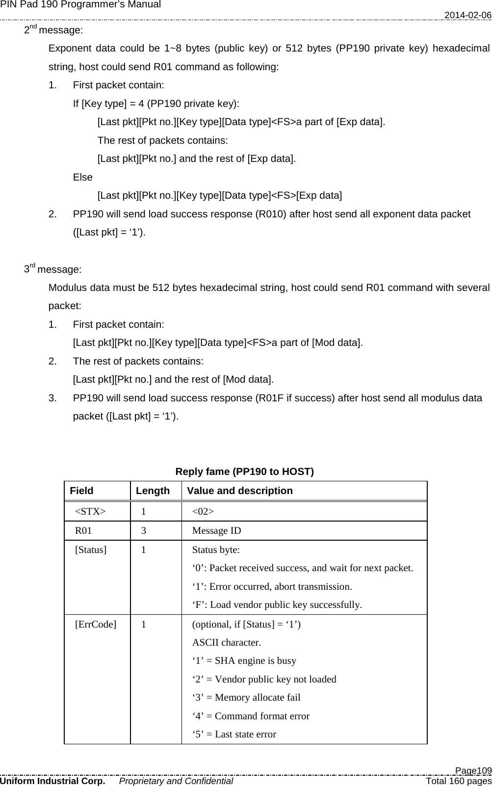 PIN Pad 190 Programmer’s Manual   2014-02-06  Page109 Uniform Industrial Corp. Proprietary and Confidential  Total 160 pages   2nd message: Exponent data could be 1~8 bytes (public key) or 512 bytes (PP190 private key) hexadecimal string, host could send R01 command as following: 1. First packet contain: If [Key type] = 4 (PP190 private key): [Last pkt][Pkt no.][Key type][Data type]&lt;FS&gt;a part of [Exp data]. The rest of packets contains: [Last pkt][Pkt no.] and the rest of [Exp data]. Else [Last pkt][Pkt no.][Key type][Data type]&lt;FS&gt;[Exp data] 2. PP190 will send load success response (R010) after host send all exponent data packet ([Last pkt] = ‘1’).    3rd message: Modulus data must be 512 bytes hexadecimal string, host could send R01 command with several packet: 1. First packet contain: [Last pkt][Pkt no.][Key type][Data type]&lt;FS&gt;a part of [Mod data]. 2. The rest of packets contains: [Last pkt][Pkt no.] and the rest of [Mod data]. 3. PP190 will send load success response (R01F if success) after host send all modulus data packet ([Last pkt] = ‘1’).   Reply fame (PP190 to HOST) Field  Length  Value and description &lt;STX&gt;  1  &lt;02&gt; R01  3  Message ID [Status]  1  Status byte: ‘0’: Packet received success, and wait for next packet. ‘1’: Error occurred, abort transmission. ‘F’: Load vendor public key successfully. [ErrCode]  1  (optional, if [Status] = ‘1’) ASCII character. ‘1’ = SHA engine is busy ‘2’ = Vendor public key not loaded ‘3’ = Memory allocate fail ‘4’ = Command format error ‘5’ = Last state error 