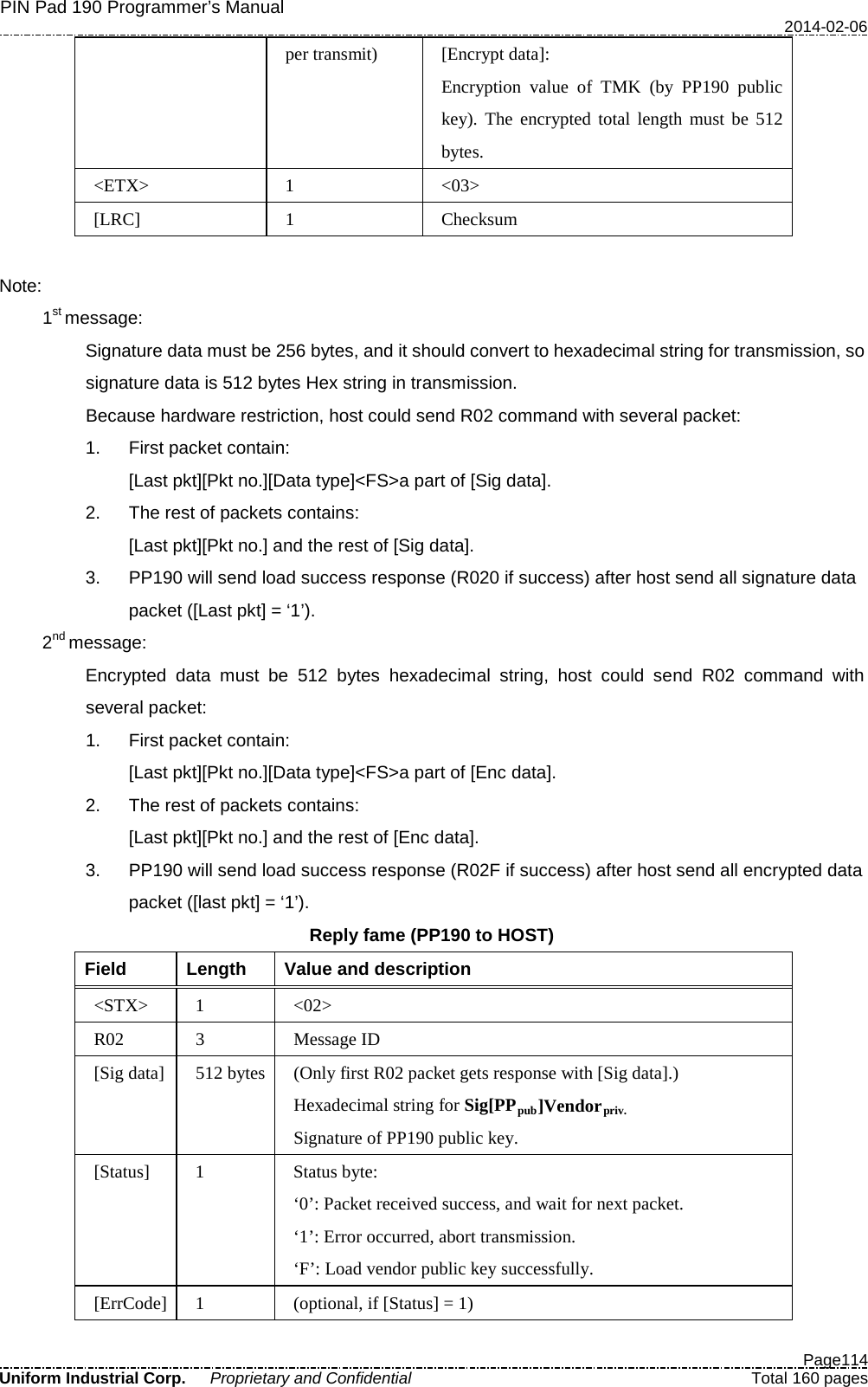 PIN Pad 190 Programmer’s Manual   2014-02-06  Page114 Uniform Industrial Corp. Proprietary and Confidential  Total 160 pages per transmit) [Encrypt data]: Encryption value of TMK (by PP190 public key). The encrypted total length must be 512 bytes. &lt;ETX&gt;  1  &lt;03&gt; [LRC]  1  Checksum  Note:   1st message: Signature data must be 256 bytes, and it should convert to hexadecimal string for transmission, so signature data is 512 bytes Hex string in transmission. Because hardware restriction, host could send R02 command with several packet: 1. First packet contain: [Last pkt][Pkt no.][Data type]&lt;FS&gt;a part of [Sig data]. 2. The rest of packets contains: [Last pkt][Pkt no.] and the rest of [Sig data]. 3. PP190 will send load success response (R020 if success) after host send all signature data packet ([Last pkt] = ‘1’).   2nd message: Encrypted data must be  512 bytes hexadecimal string, host could send  R02  command with several packet: 1. First packet contain: [Last pkt][Pkt no.][Data type]&lt;FS&gt;a part of [Enc data]. 2. The rest of packets contains: [Last pkt][Pkt no.] and the rest of [Enc data]. 3. PP190 will send load success response (R02F if success) after host send all encrypted data packet ([last pkt] = ‘1’). Reply fame (PP190 to HOST) Field  Length  Value and description &lt;STX&gt;  1  &lt;02&gt; R02  3  Message ID [Sig data] 512 bytes  (Only first R02 packet gets response with [Sig data].) Hexadecimal string for Sig[PPpub]Vendorpriv. Signature of PP190 public key. [Status]  1  Status byte: ‘0’: Packet received success, and wait for next packet. ‘1’: Error occurred, abort transmission. ‘F’: Load vendor public key successfully. [ErrCode]  1  (optional, if [Status] = 1) 