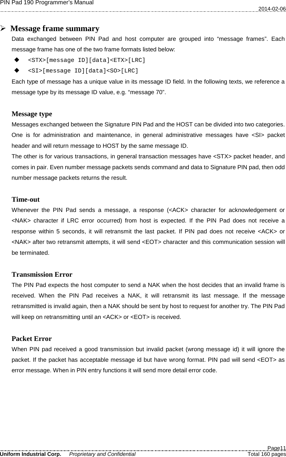 PIN Pad 190 Programmer’s Manual   2014-02-06  Page11 Uniform Industrial Corp. Proprietary and Confidential  Total 160 pages   Message frame summary Data exchanged between PIN Pad and host computer are grouped into “message frames”. Each message frame has one of the two frame formats listed below:  &lt;STX&gt;[message ID][data]&lt;ETX&gt;[LRC]  &lt;SI&gt;[message ID][data]&lt;SO&gt;[LRC] Each type of message has a unique value in its message ID field. In the following texts, we reference a message type by its message ID value, e.g. “message 70”.  Message type Messages exchanged between the Signature PIN Pad and the HOST can be divided into two categories.   One is for administration and maintenance, in general administrative messages have &lt;SI&gt; packet header and will return message to HOST by the same message ID.   The other is for various transactions, in general transaction messages have &lt;STX&gt; packet header, and comes in pair. Even number message packets sends command and data to Signature PIN pad, then odd number message packets returns the result.  Time-out Whenever the PIN Pad sends a message, a response (&lt;ACK&gt; character for acknowledgement or &lt;NAK&gt; character if LRC error occurred) from host is expected. If the PIN Pad does not receive a response within 5 seconds, it will retransmit the last packet. If PIN pad does not receive &lt;ACK&gt; or &lt;NAK&gt; after two retransmit attempts, it will send &lt;EOT&gt; character and this communication session will be terminated.  Transmission Error The PIN Pad expects the host computer to send a NAK when the host decides that an invalid frame is received. When the PIN Pad receives a NAK, it will retransmit its last message. If the message retransmitted is invalid again, then a NAK should be sent by host to request for another try. The PIN Pad will keep on retransmitting until an &lt;ACK&gt; or &lt;EOT&gt; is received.  Packet Error When PIN pad received a good transmission but invalid packet (wrong message id) it will ignore the packet. If the packet has acceptable message id but have wrong format. PIN pad will send &lt;EOT&gt; as error message. When in PIN entry functions it will send more detail error code.