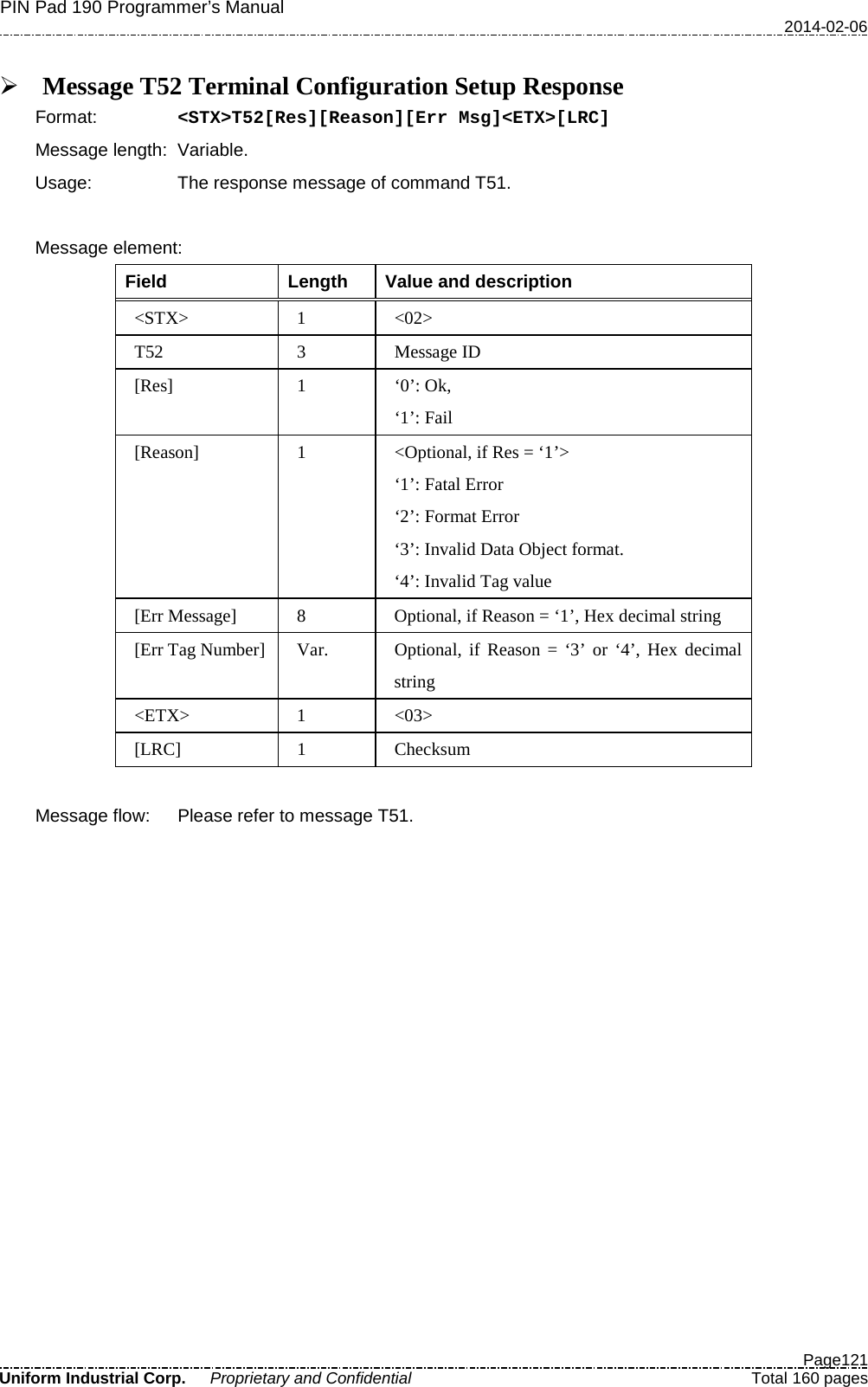 PIN Pad 190 Programmer’s Manual   2014-02-06  Page121 Uniform Industrial Corp. Proprietary and Confidential  Total 160 pages   Message T52 Terminal Configuration Setup Response Format:   &lt;STX&gt;T52[Res][Reason][Err Msg]&lt;ETX&gt;[LRC] Message length: Variable. Usage: The response message of command T51.    Message element:   Field  Length  Value and description &lt;STX&gt;  1  &lt;02&gt; T52  3  Message ID [Res]  1  ‘0’: Ok, ‘1’: Fail [Reason]  1  &lt;Optional, if Res = ‘1’&gt; ‘1’: Fatal Error ‘2’: Format Error ‘3’: Invalid Data Object format. ‘4’: Invalid Tag value [Err Message]  8  Optional, if Reason = ‘1’, Hex decimal string [Err Tag Number]  Var. Optional, if Reason = ‘3’ or ‘4’, Hex decimal string &lt;ETX&gt;  1  &lt;03&gt; [LRC]  1  Checksum  Message flow: Please refer to message T51. 