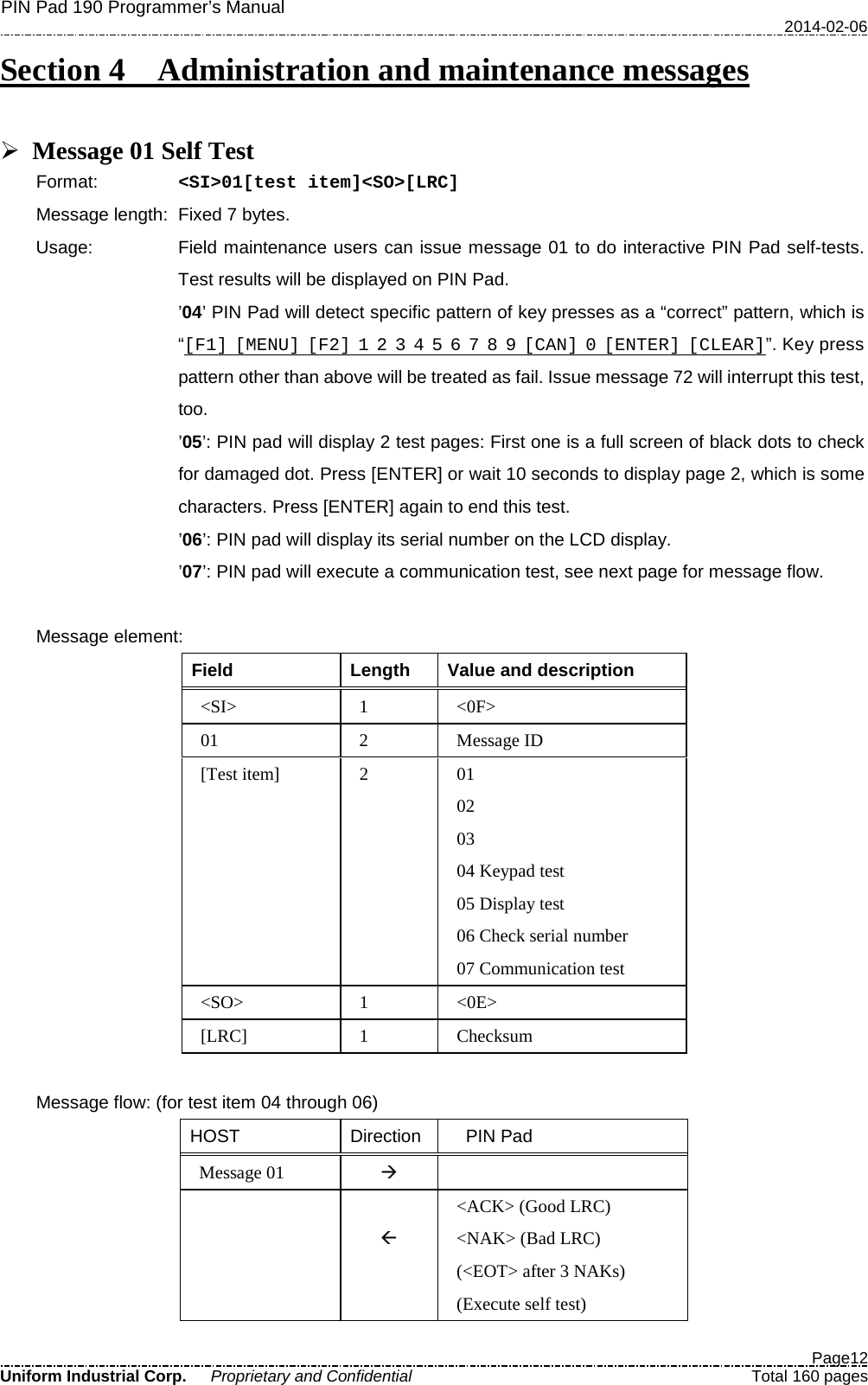 PIN Pad 190 Programmer’s Manual   2014-02-06  Page12 Uniform Industrial Corp. Proprietary and Confidential  Total 160 pages Section 4   Administration and maintenance messages   Message 01 Self Test Format:   &lt;SI&gt;01[test item]&lt;SO&gt;[LRC] Message length: Fixed 7 bytes. Usage:   Field maintenance users can issue message 01 to do interactive PIN Pad self-tests. Test results will be displayed on PIN Pad.   ’04’ PIN Pad will detect specific pattern of key presses as a “correct” pattern, which is “[F1] [MENU] [F2] 1 2 3 4 5 6 7 8 9 [CAN] 0 [ENTER] [CLEAR]”. Key press pattern other than above will be treated as fail. Issue message 72 will interrupt this test, too. ’05’: PIN pad will display 2 test pages: First one is a full screen of black dots to check for damaged dot. Press [ENTER] or wait 10 seconds to display page 2, which is some characters. Press [ENTER] again to end this test. ’06’: PIN pad will display its serial number on the LCD display. ’07’: PIN pad will execute a communication test, see next page for message flow.  Message element: Field Length  Value and description &lt;SI&gt;  1  &lt;0F&gt; 01  2  Message ID [Test item]  2  01 02 03   04 Keypad test 05 Display test 06 Check serial number 07 Communication test &lt;SO&gt;  1  &lt;0E&gt; [LRC]  1  Checksum  Message flow: (for test item 04 through 06) HOST Direction   PIN Pad Message 01     &lt;ACK&gt; (Good LRC) &lt;NAK&gt; (Bad LRC) (&lt;EOT&gt; after 3 NAKs)     (Execute self test) 