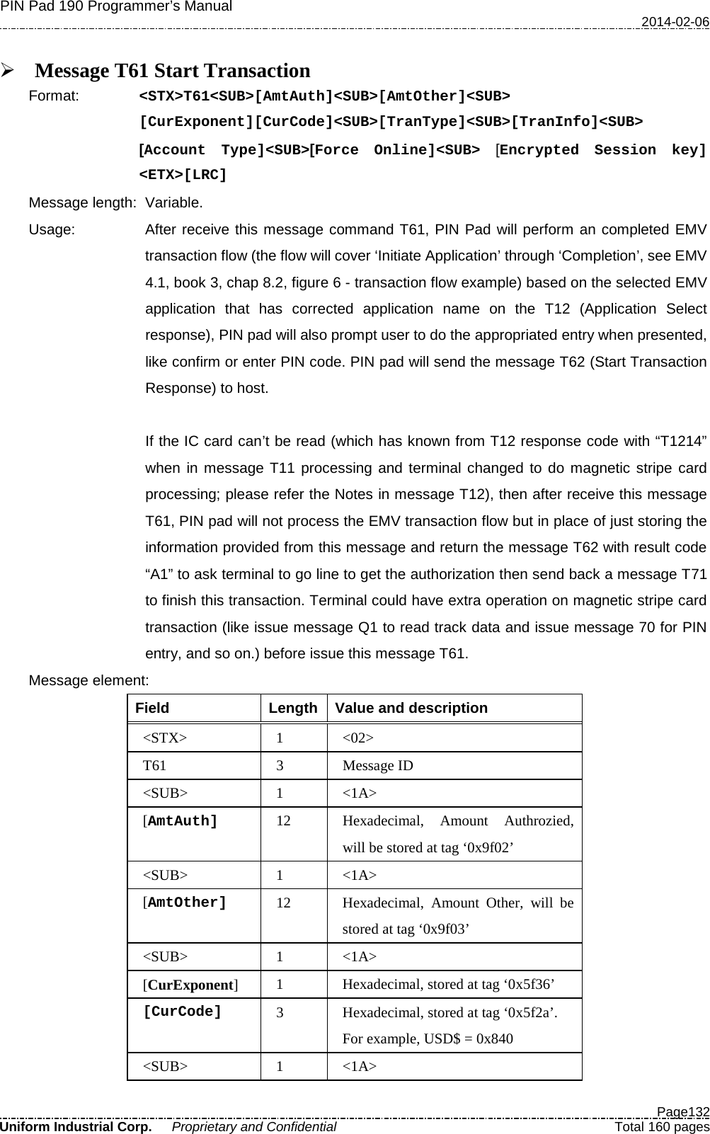 PIN Pad 190 Programmer’s Manual   2014-02-06  Page132 Uniform Industrial Corp. Proprietary and Confidential  Total 160 pages   Message T61 Start Transaction Format:   &lt;STX&gt;T61&lt;SUB&gt;[AmtAuth]&lt;SUB&gt;[AmtOther]&lt;SUB&gt; [CurExponent][CurCode]&lt;SUB&gt;[TranType]&lt;SUB&gt;[TranInfo]&lt;SUB&gt; [Account Type]&lt;SUB&gt;[Force Online]&lt;SUB&gt; [Encrypted Session key]  &lt;ETX&gt;[LRC] Message length: Variable.   Usage: After receive this message command T61, PIN Pad will perform an completed EMV transaction flow (the flow will cover ‘Initiate Application’ through ‘Completion’, see EMV 4.1, book 3, chap 8.2, figure 6 - transaction flow example) based on the selected EMV application that has corrected application name on the T12 (Application Select response), PIN pad will also prompt user to do the appropriated entry when presented, like confirm or enter PIN code. PIN pad will send the message T62 (Start Transaction Response) to host.    If the IC card can’t be read (which has known from T12 response code with “T1214” when in message T11 processing and terminal changed to do magnetic stripe card processing; please refer the Notes in message T12), then after receive this message T61, PIN pad will not process the EMV transaction flow but in place of just storing the information provided from this message and return the message T62 with result code “A1” to ask terminal to go line to get the authorization then send back a message T71 to finish this transaction. Terminal could have extra operation on magnetic stripe card transaction (like issue message Q1 to read track data and issue message 70 for PIN entry, and so on.) before issue this message T61. Message element:   Field  Length  Value and description &lt;STX&gt;  1  &lt;02&gt; T61  3  Message ID &lt;SUB&gt;  1  &lt;1A&gt; [AmtAuth] 12 Hexadecimal, Amount Authrozied, will be stored at tag ‘0x9f02’ &lt;SUB&gt;  1  &lt;1A&gt; [AmtOther] 12 Hexadecimal, Amount Other, will be stored at tag ‘0x9f03’ &lt;SUB&gt;  1  &lt;1A&gt; [CurExponent]  1  Hexadecimal, stored at tag ‘0x5f36’ [CurCode] 3  Hexadecimal, stored at tag ‘0x5f2a’.   For example, USD$ = 0x840 &lt;SUB&gt;  1  &lt;1A&gt; 